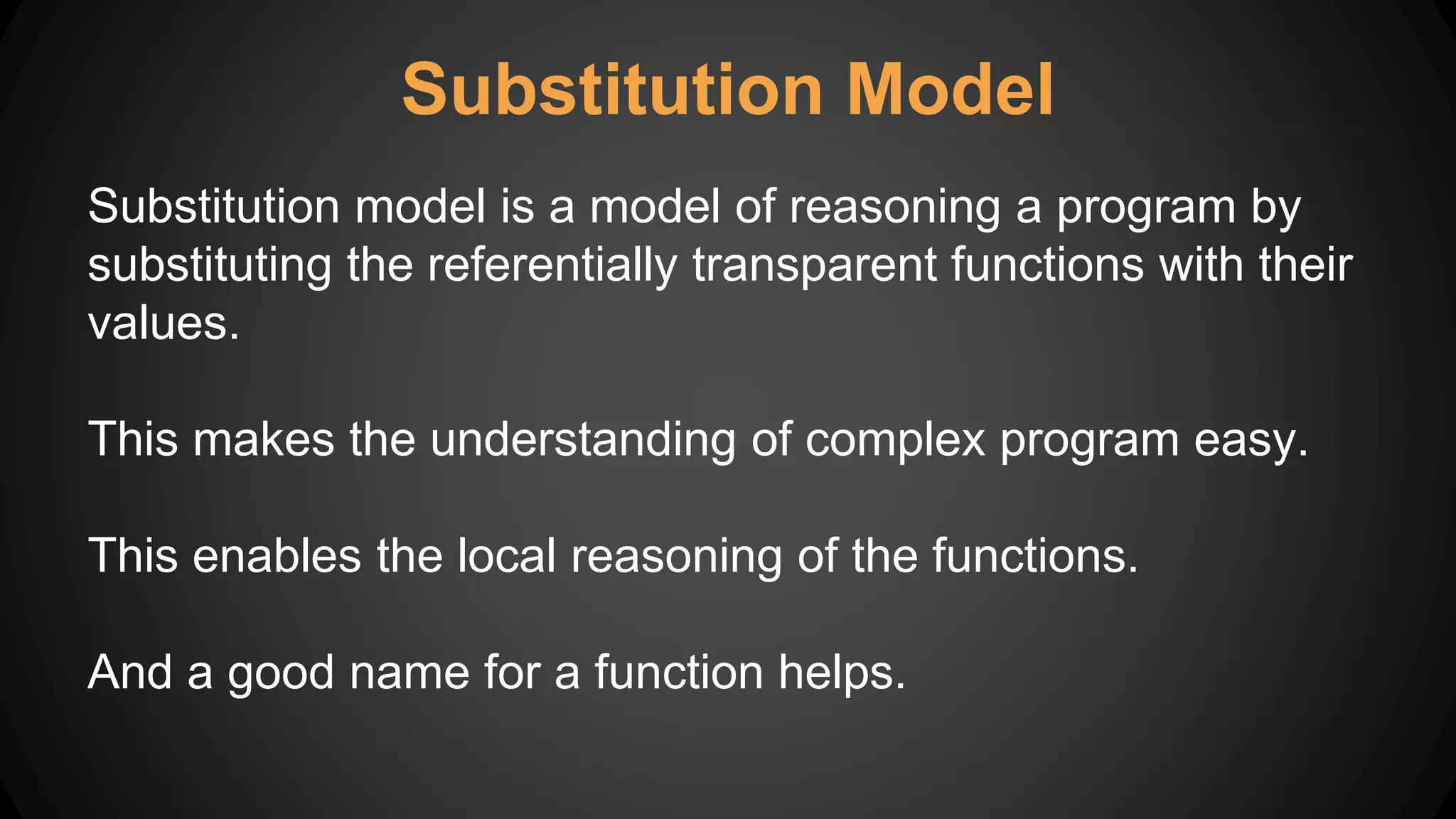 Substitution Model
Substitution model is a model of reasoning a program by
substituting the referentially transparent functions with their
values.
This makes the understanding of complex program easy.
This enables the local reasoning of the functions.
And a good name for a function helps.
 