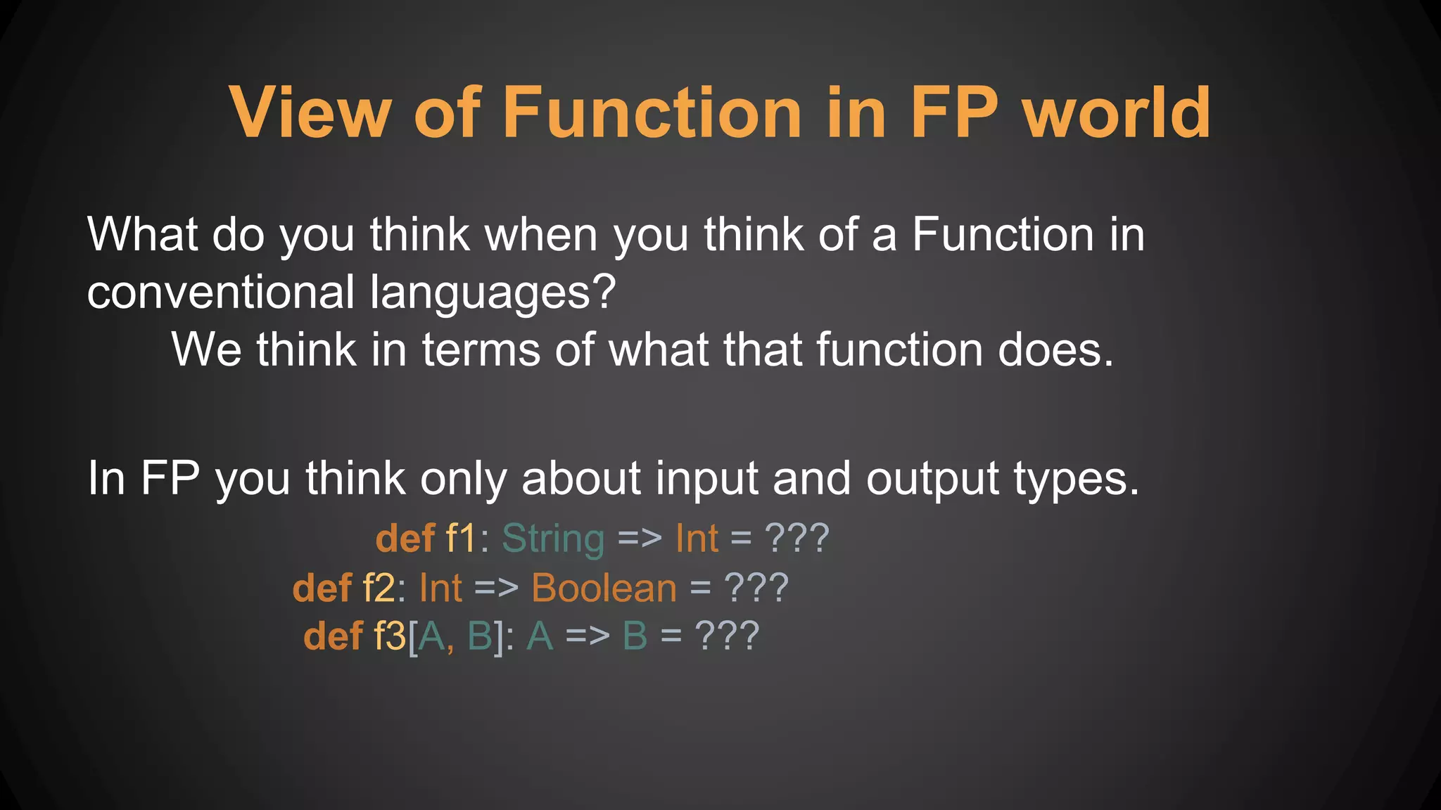 View of Function in FP world
What do you think when you think of a Function in
conventional languages?
We think in terms of what that function does.
In FP you think only about input and output types.
def f1: String => Int = ???
def f2: Int => Boolean = ???
def f3[A, B]: A => B = ???
 
