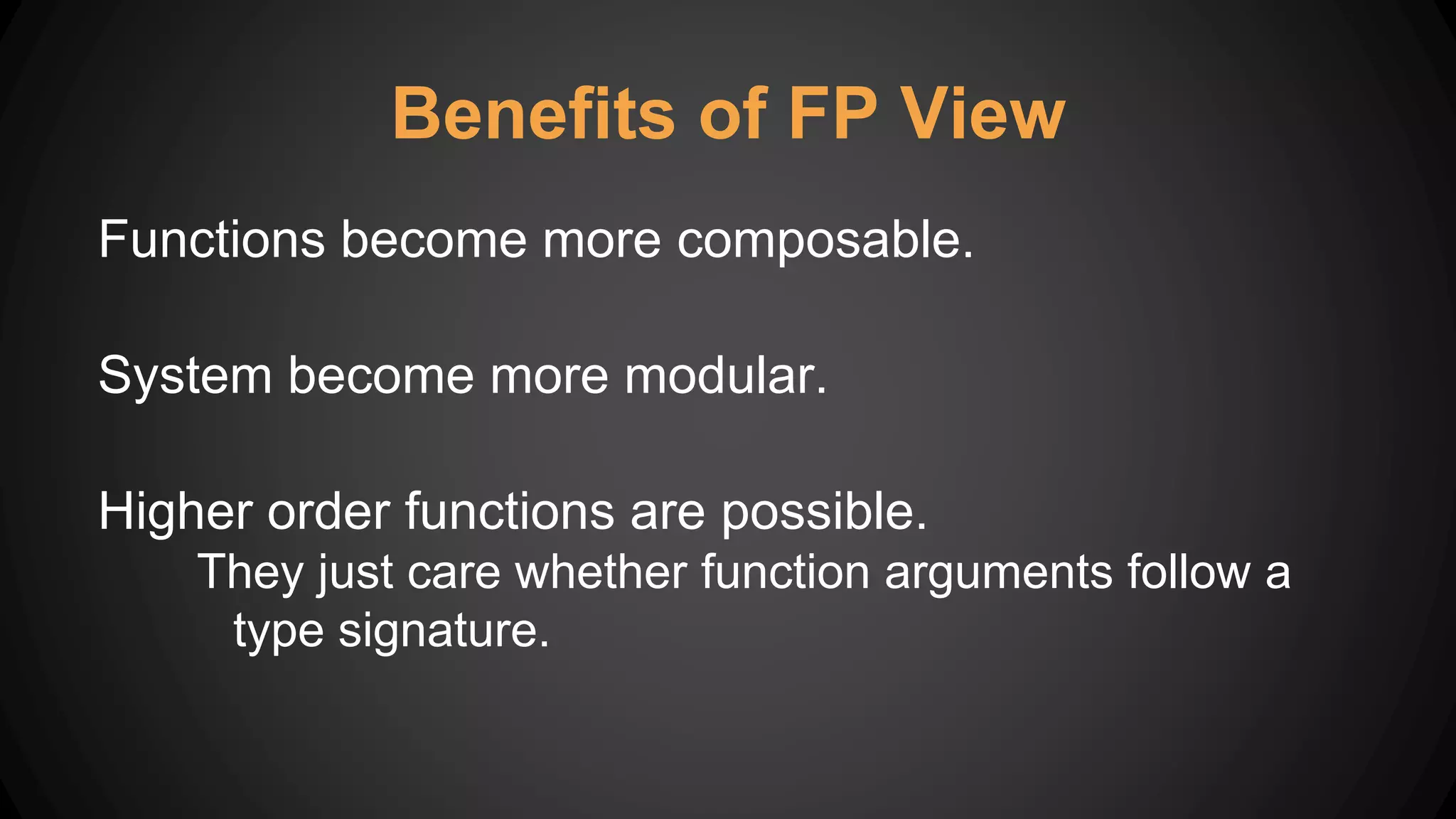 Benefits of FP View
Functions become more composable.
System become more modular.
Higher order functions are possible.
They just care whether function arguments follow a
type signature.
 