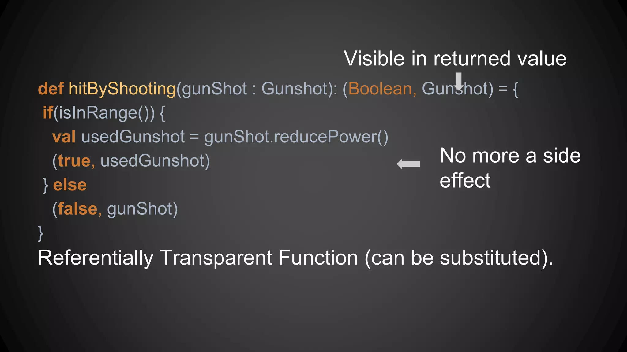 def hitByShooting(gunShot : Gunshot): (Boolean, Gunshot) = {
if(isInRange()) {
val usedGunshot = gunShot.reducePower()
(true, usedGunshot)
} else
(false, gunShot)
}
Referentially Transparent Function (can be substituted).
Visible in returned value
No more a side
effect
 