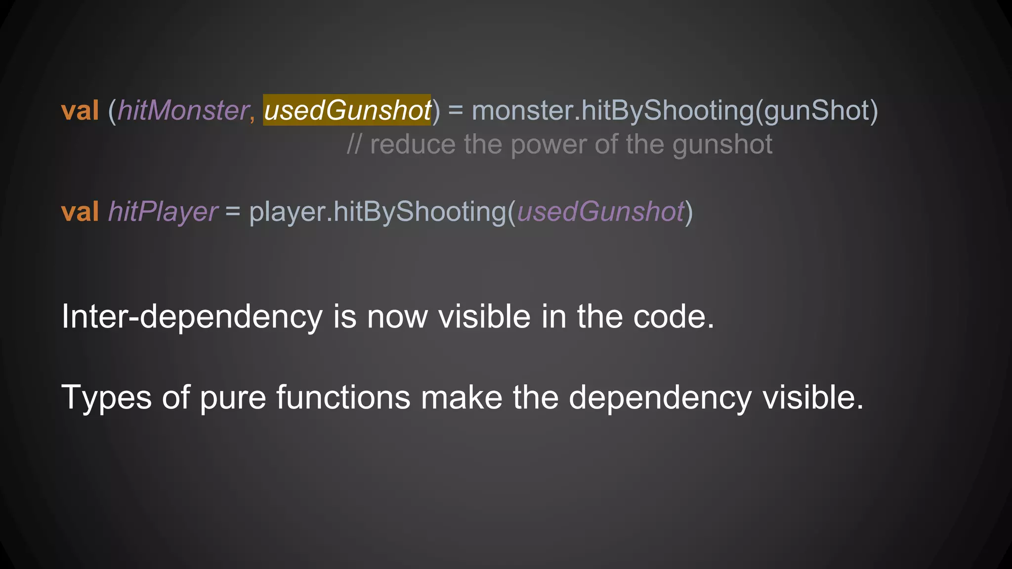 val (hitMonster, usedGunshot) = monster.hitByShooting(gunShot)
// reduce the power of the gunshot
val hitPlayer = player.hitByShooting(usedGunshot)
Inter-dependency is now visible in the code.
Types of pure functions make the dependency visible.
 