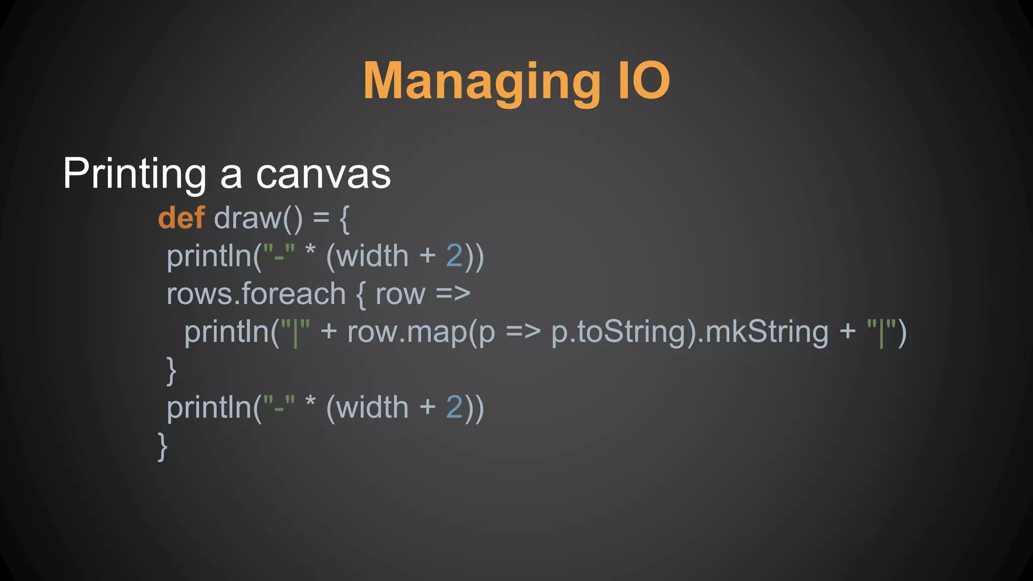 Managing IO
Printing a canvas
def draw() = {
println("-" * (width + 2))
rows.foreach { row =>
println("|" + row.map(p => p.toString).mkString + "|")
}
println("-" * (width + 2))
}
 