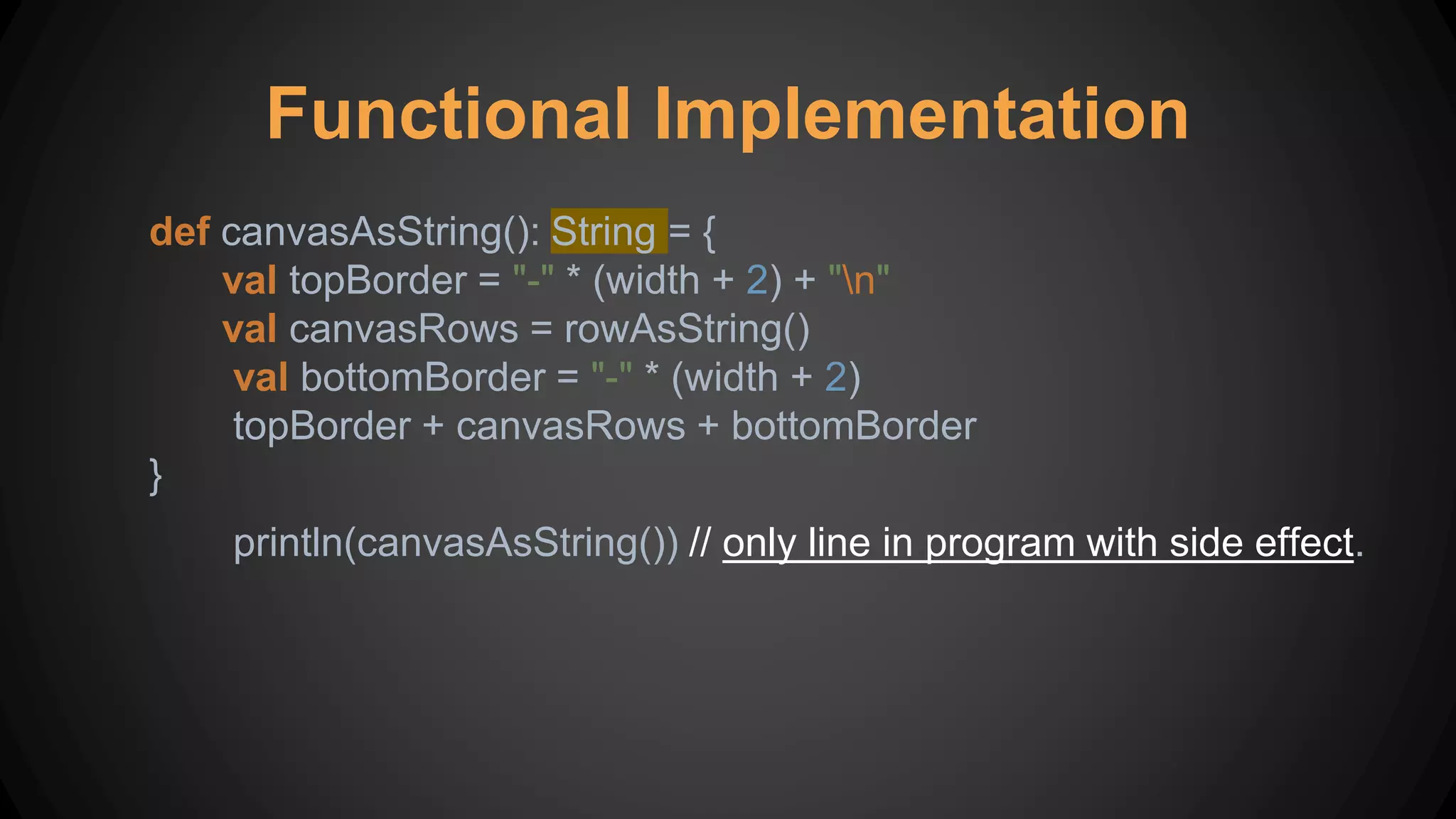 Functional Implementation
def canvasAsString(): String = {
val topBorder = "-" * (width + 2) + "n"
val canvasRows = rowAsString()
val bottomBorder = "-" * (width + 2)
topBorder + canvasRows + bottomBorder
}
println(canvasAsString()) // only line in program with side effect.
 