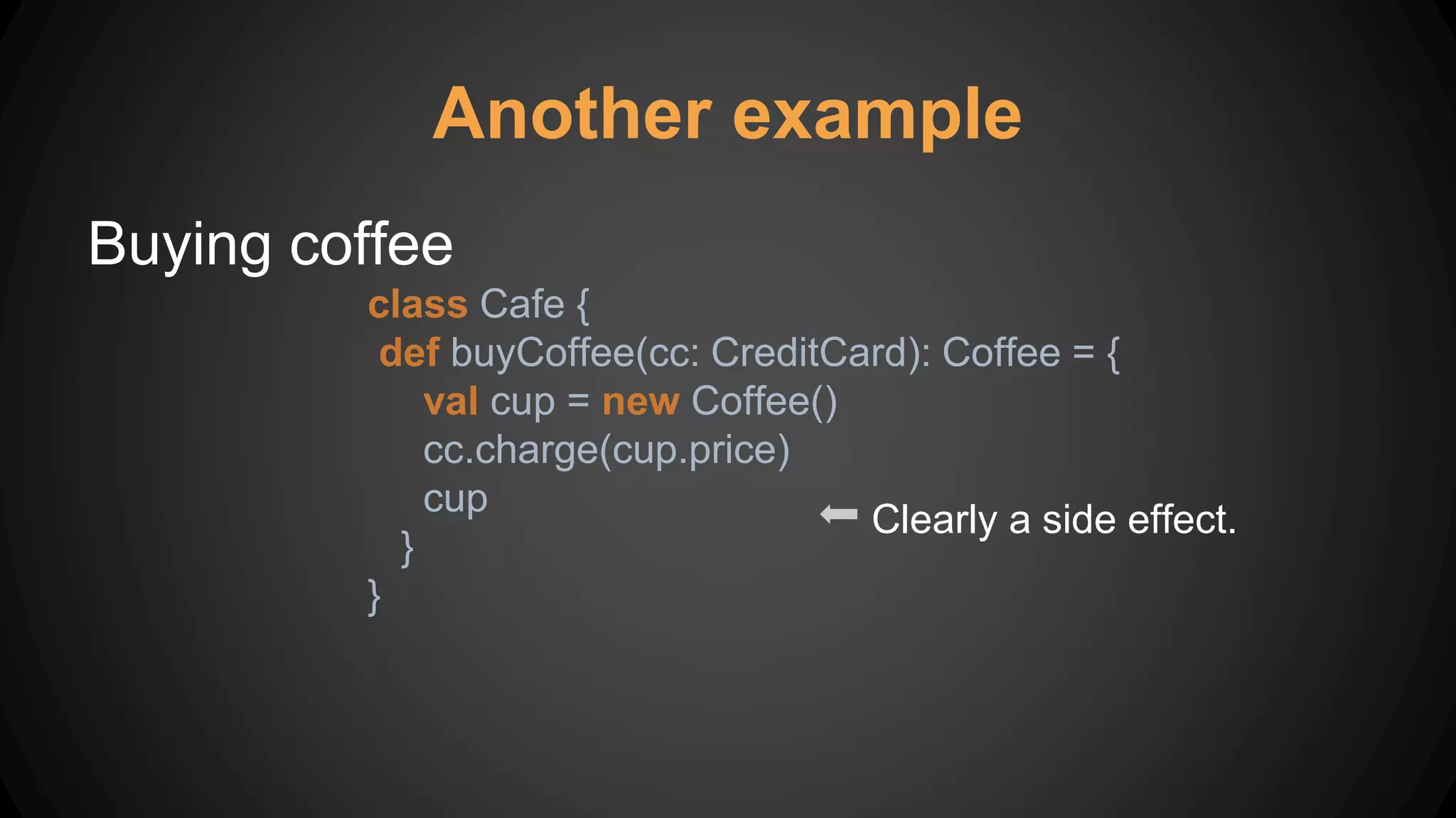 Another example
Buying coffee
class Cafe {
def buyCoffee(cc: CreditCard): Coffee = {
val cup = new Coffee()
cc.charge(cup.price)
cup
}
}
Clearly a side effect.
 