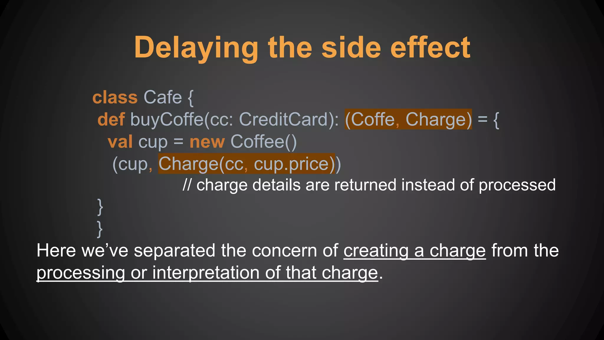 Delaying the side effect
class Cafe {
def buyCoffe(cc: CreditCard): (Coffe, Charge) = {
val cup = new Coffee()
(cup, Charge(cc, cup.price))
// charge details are returned instead of processed
}
}
Here we’ve separated the concern of creating a charge from the
processing or interpretation of that charge.
 