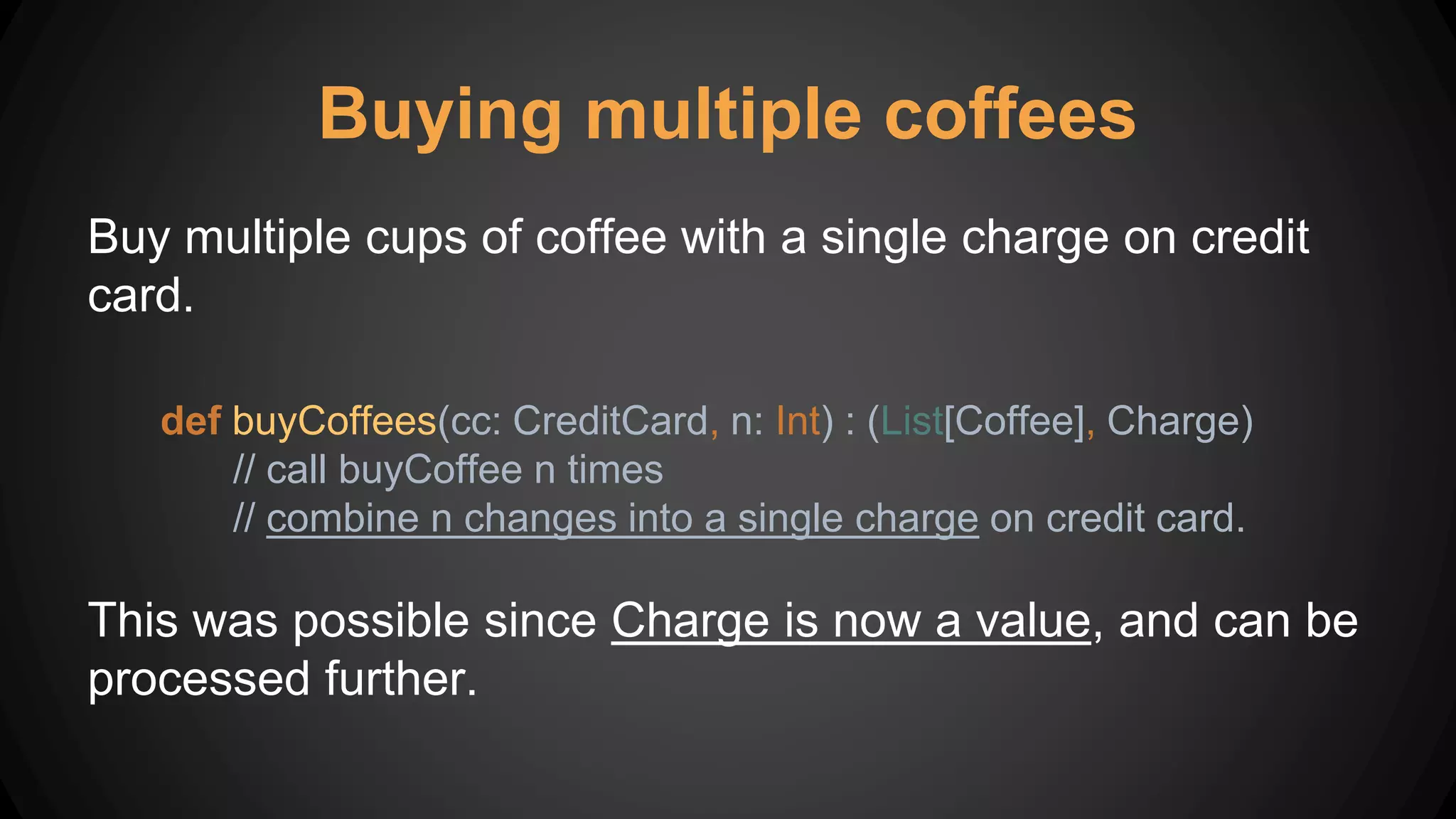 Buying multiple coffees
Buy multiple cups of coffee with a single charge on credit
card.
def buyCoffees(cc: CreditCard, n: Int) : (List[Coffee], Charge)
// call buyCoffee n times
// combine n changes into a single charge on credit card.
This was possible since Charge is now a value, and can be
processed further.
 