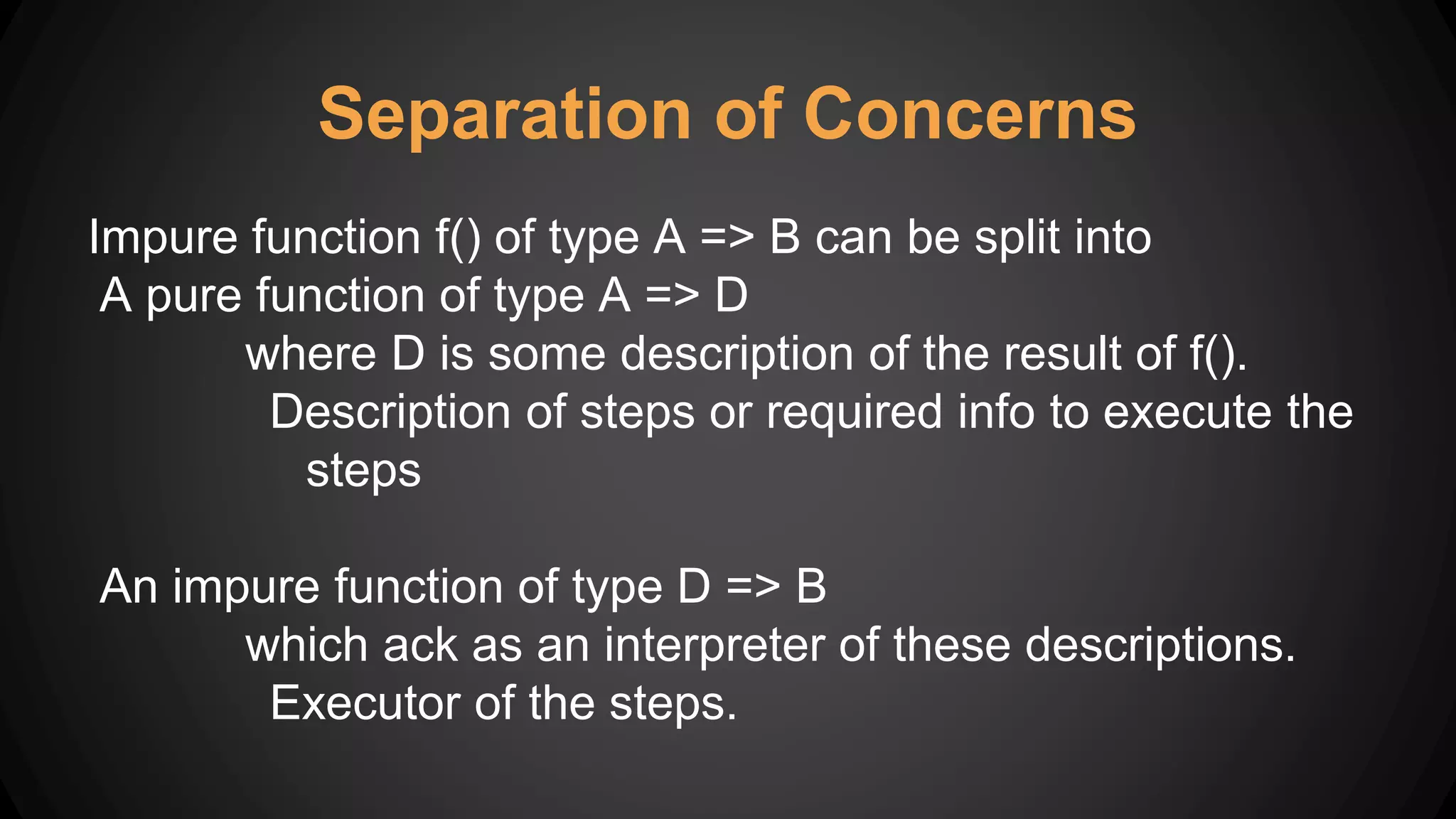 Separation of Concerns
Impure function f() of type A => B can be split into
A pure function of type A => D
where D is some description of the result of f().
Description of steps or required info to execute the
steps
An impure function of type D => B
which ack as an interpreter of these descriptions.
Executor of the steps.
 