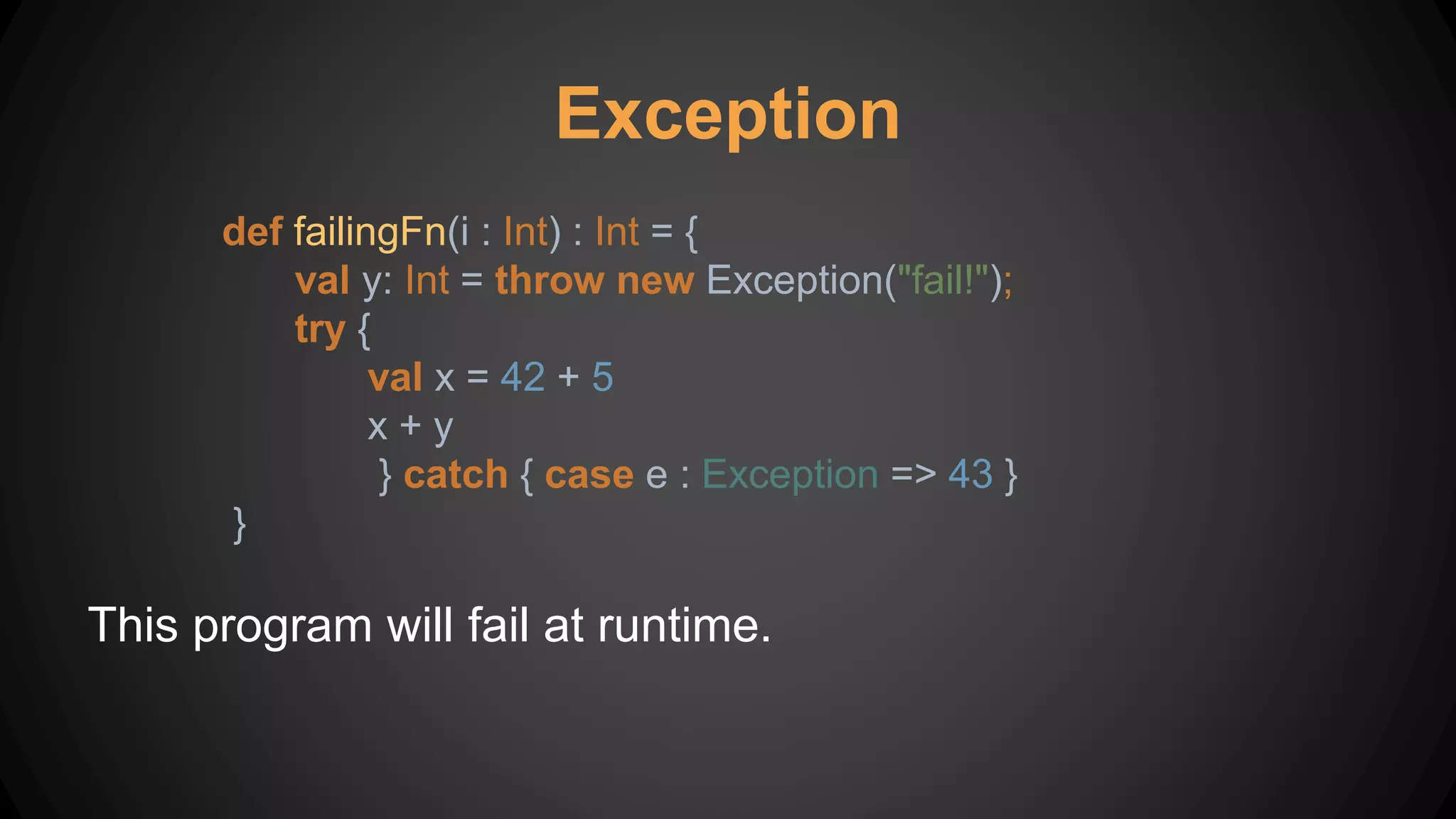 Exception
def failingFn(i : Int) : Int = {
val y: Int = throw new Exception("fail!");
try {
val x = 42 + 5
x + y
} catch { case e : Exception => 43 }
}
This program will fail at runtime.
 