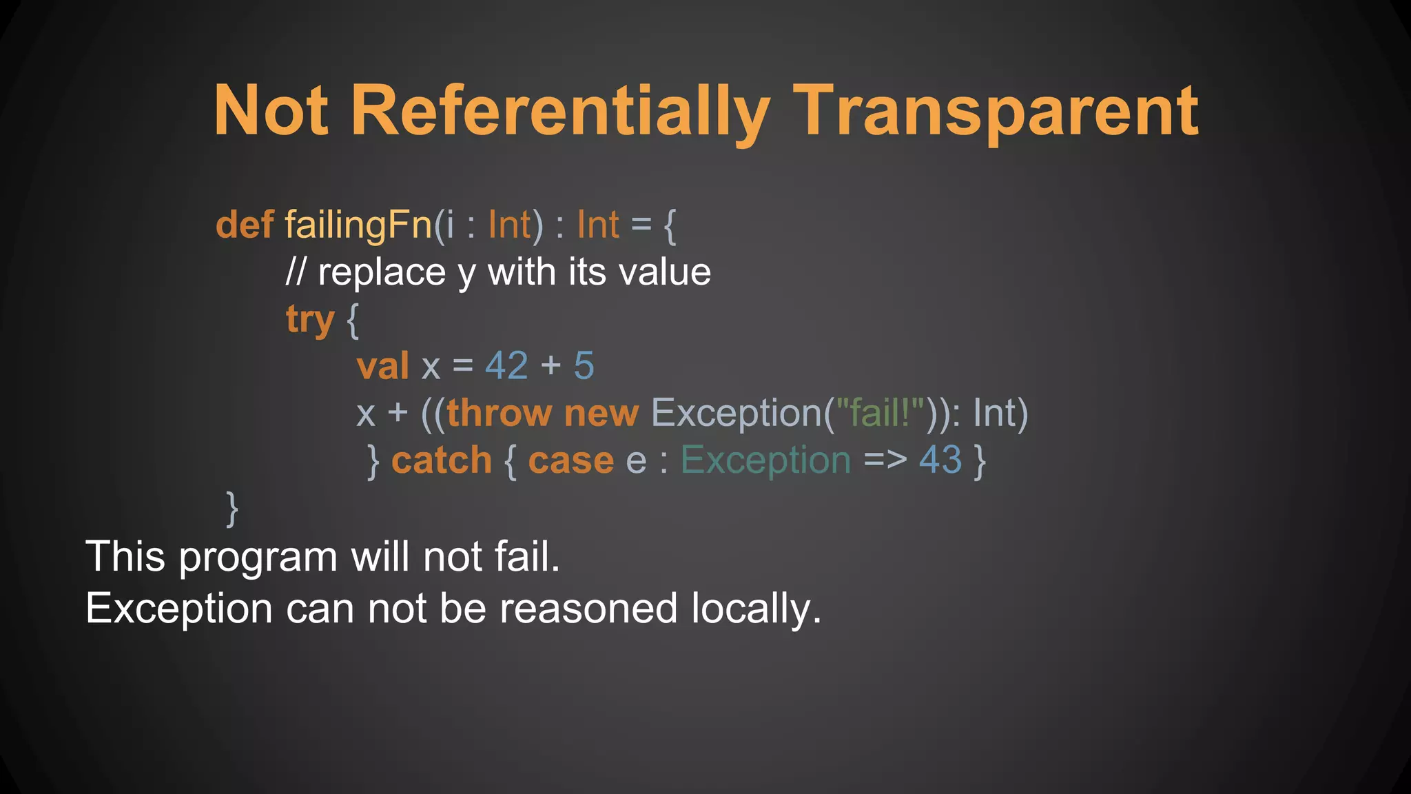 Not Referentially Transparent
def failingFn(i : Int) : Int = {
// replace y with its value
try {
val x = 42 + 5
x + ((throw new Exception("fail!")): Int)
} catch { case e : Exception => 43 }
}
This program will not fail.
Exception can not be reasoned locally.
 