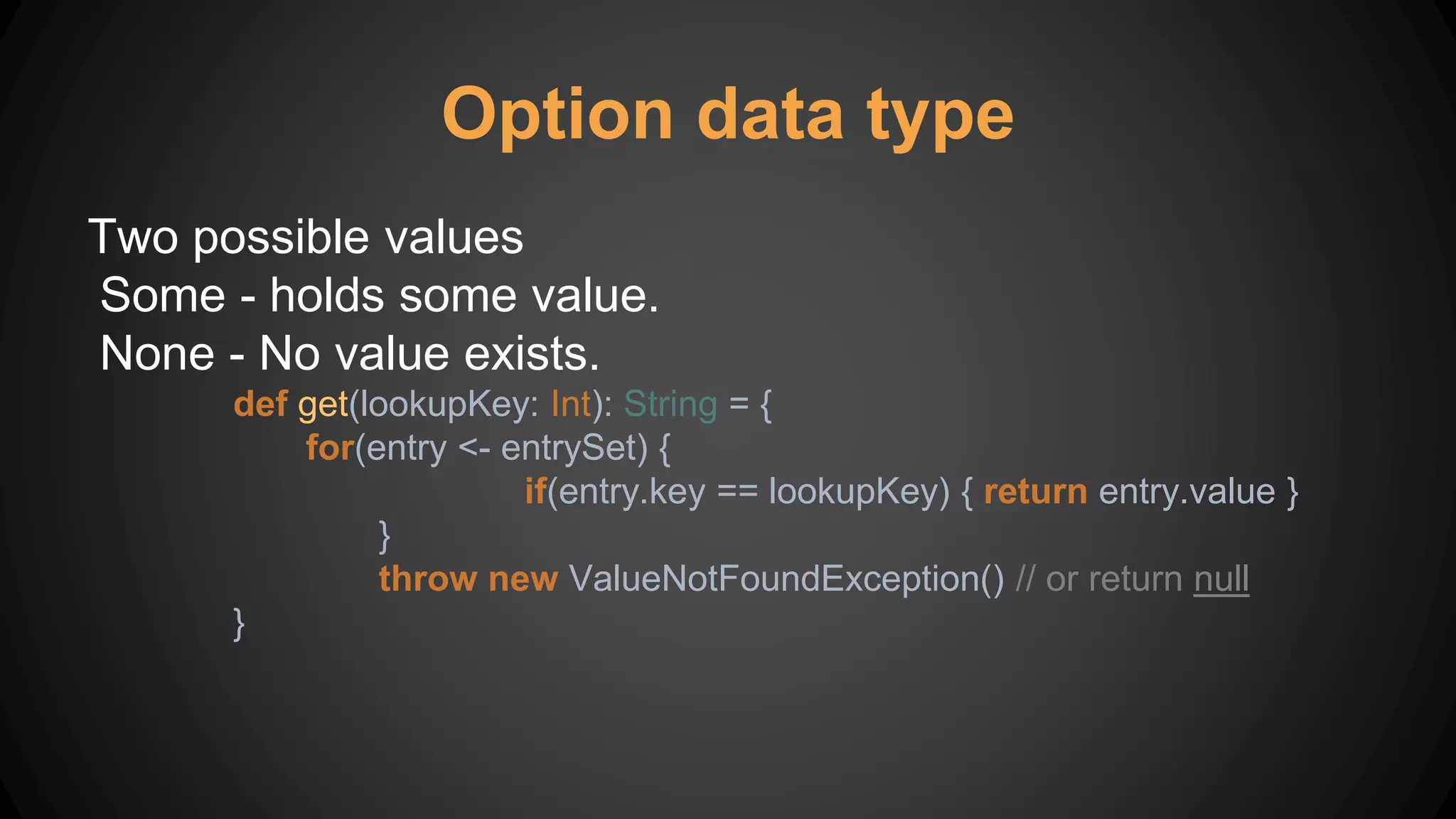 Option data type
Two possible values
Some - holds some value.
None - No value exists.
def get(lookupKey: Int): String = {
for(entry <- entrySet) {
if(entry.key == lookupKey) { return entry.value }
}
throw new ValueNotFoundException() // or return null
}
 