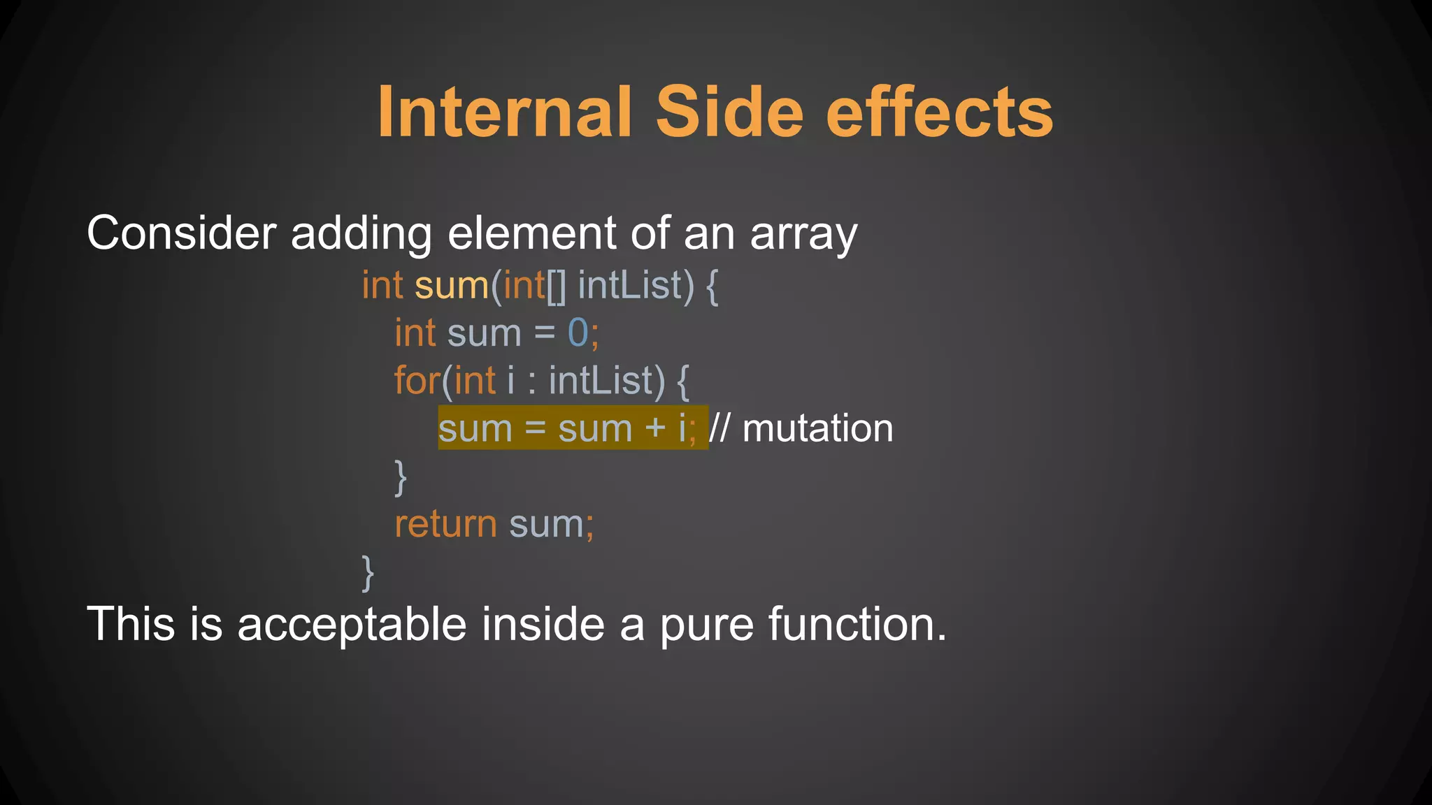 Internal Side effects
Consider adding element of an array
int sum(int[] intList) {
int sum = 0;
for(int i : intList) {
sum = sum + i; // mutation
}
return sum;
}
This is acceptable inside a pure function.
 