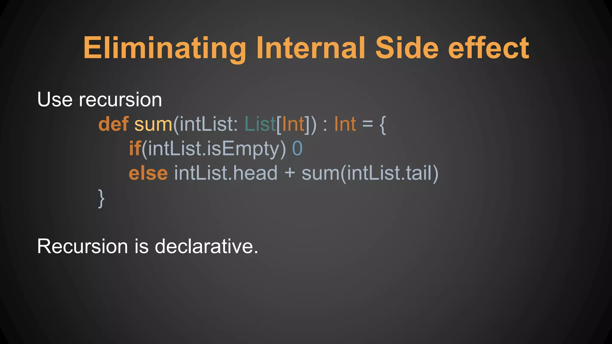 Eliminating Internal Side effect
Use recursion
def sum(intList: List[Int]) : Int = {
if(intList.isEmpty) 0
else intList.head + sum(intList.tail)
}
Recursion is declarative.
 