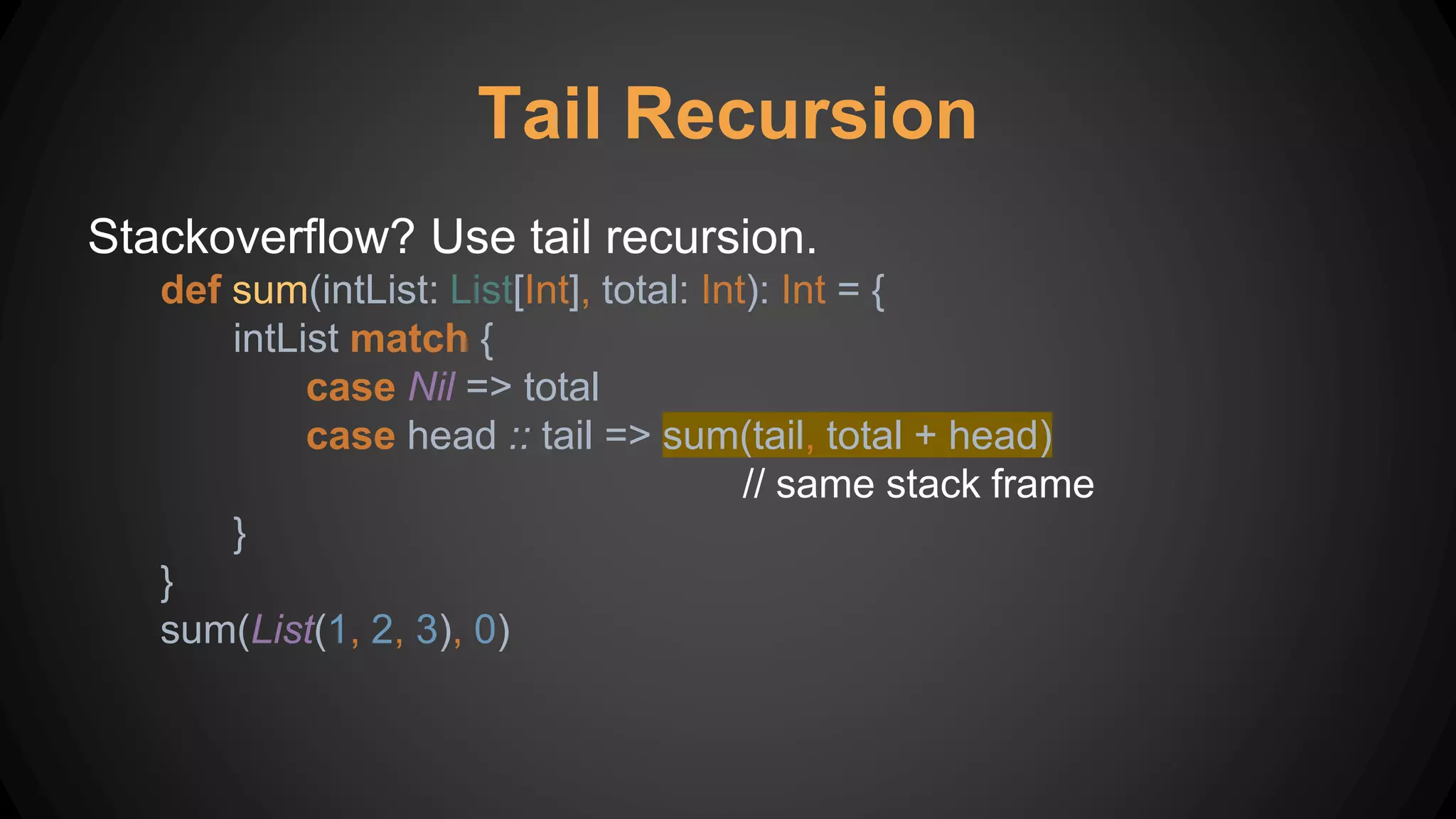 Tail Recursion
Stackoverflow? Use tail recursion.
def sum(intList: List[Int], total: Int): Int = {
intList match {
case Nil => total
case head :: tail => sum(tail, total + head)
// same stack frame
}
}
sum(List(1, 2, 3), 0)
 