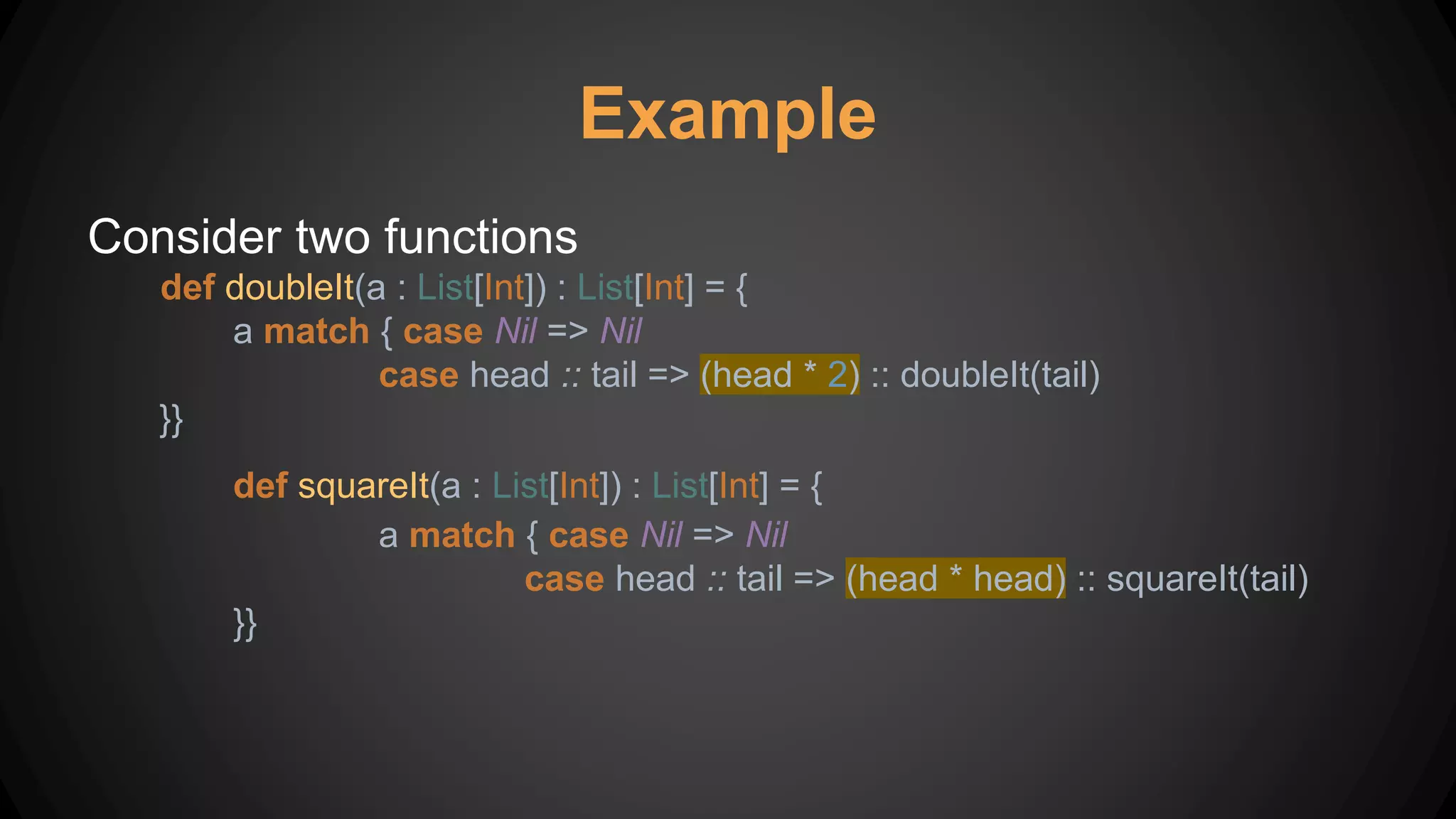 Consider two functions
def doubleIt(a : List[Int]) : List[Int] = {
a match { case Nil => Nil
case head :: tail => (head * 2) :: doubleIt(tail)
}}
def squareIt(a : List[Int]) : List[Int] = {
a match { case Nil => Nil
case head :: tail => (head * head) :: squareIt(tail)
}}
Example
 