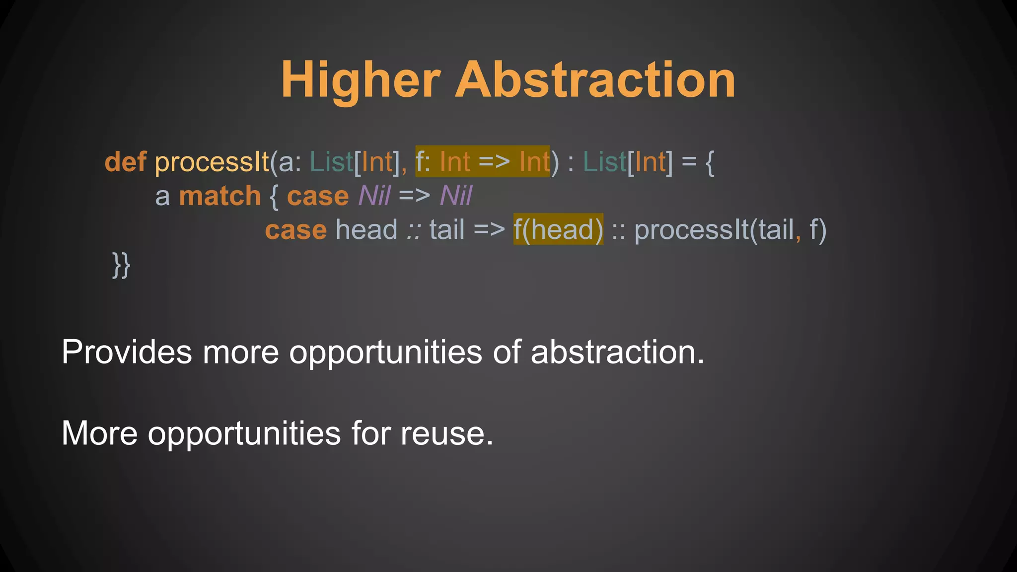 Higher Abstraction
def processIt(a: List[Int], f: Int => Int) : List[Int] = {
a match { case Nil => Nil
case head :: tail => f(head) :: processIt(tail, f)
}}
Provides more opportunities of abstraction.
More opportunities for reuse.
 