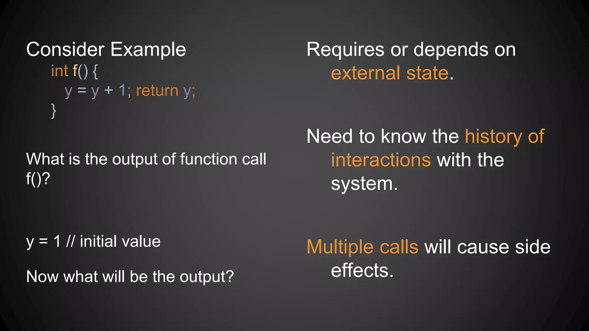 Consider Example
int f() {
y = y + 1; return y;
}
What is the output of function call
f()?
Requires or depends on
external state.
Need to know the history of
interactions with the
system.
Multiple calls will cause side
effects.
y = 1 // initial value
Now what will be the output?
 