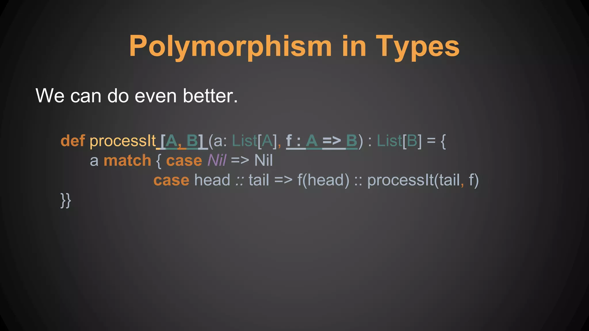 Polymorphism in Types
We can do even better.
def processIt [A, B] (a: List[A], f : A => B) : List[B] = {
a match { case Nil => Nil
case head :: tail => f(head) :: processIt(tail, f)
}}
 
