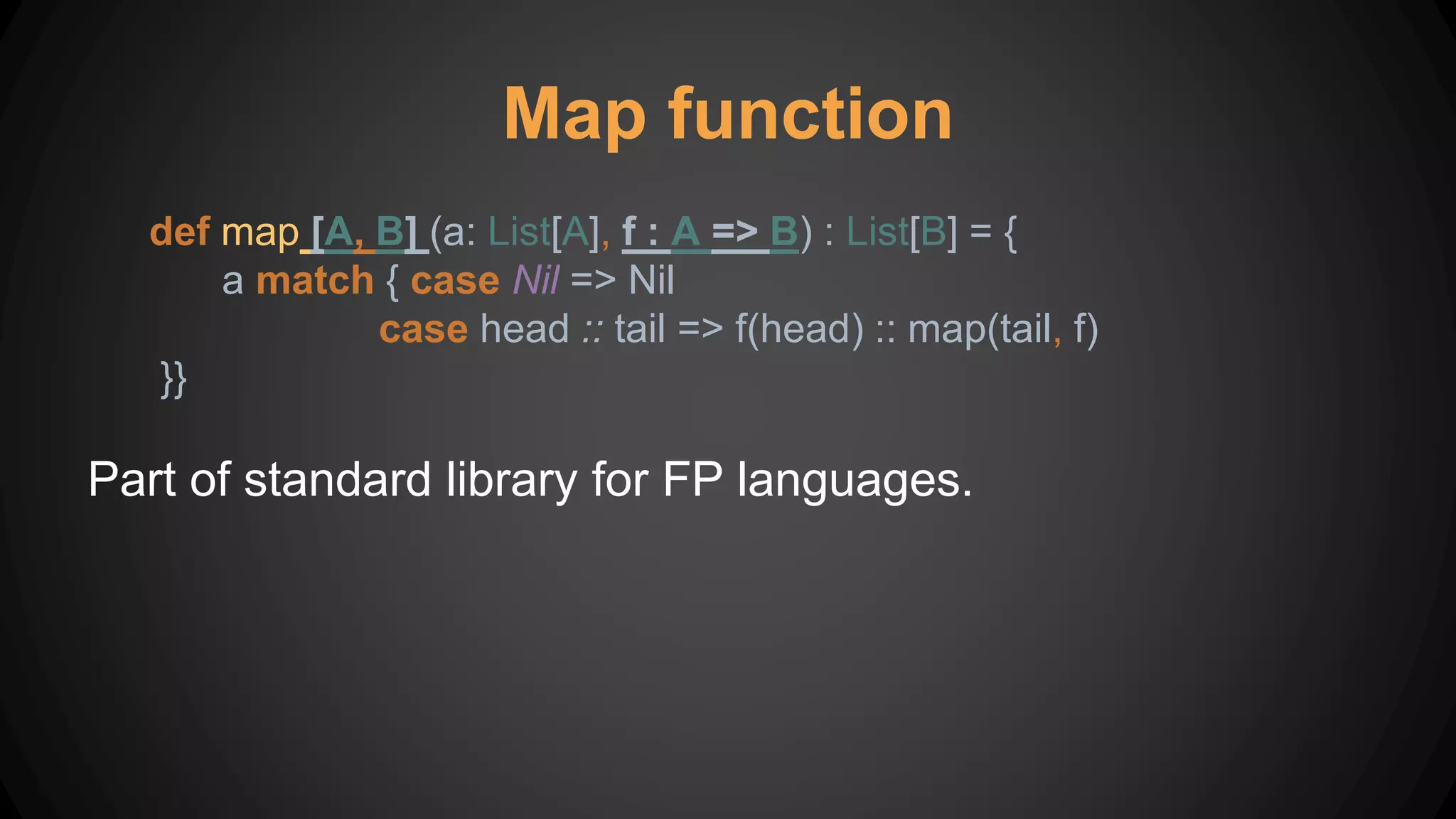 Map function
def map [A, B] (a: List[A], f : A => B) : List[B] = {
a match { case Nil => Nil
case head :: tail => f(head) :: map(tail, f)
}}
Part of standard library for FP languages.
 