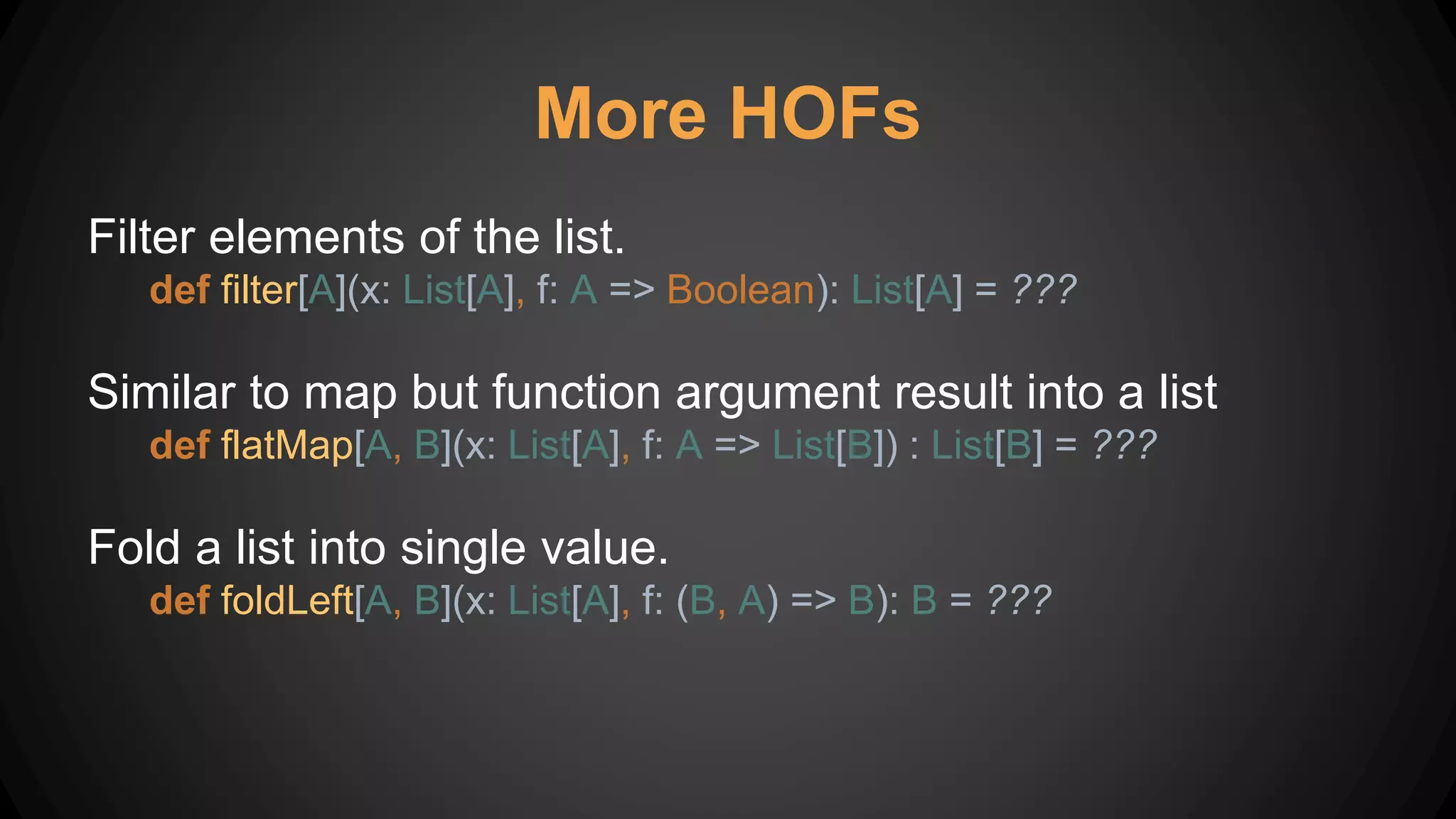 More HOFs
Filter elements of the list.
def filter[A](x: List[A], f: A => Boolean): List[A] = ???
Similar to map but function argument result into a list
def flatMap[A, B](x: List[A], f: A => List[B]) : List[B] = ???
Fold a list into single value.
def foldLeft[A, B](x: List[A], f: (B, A) => B): B = ???
 