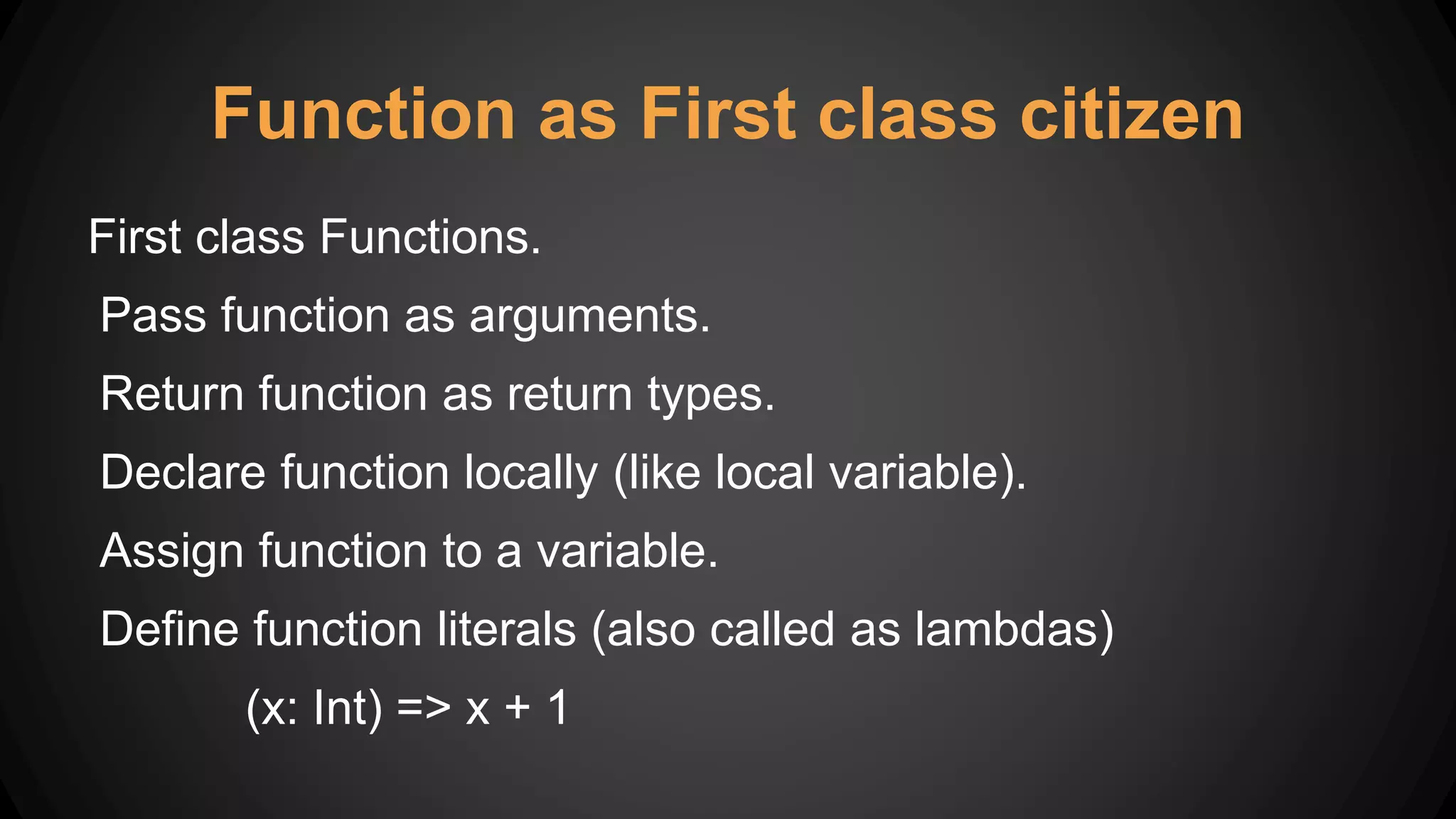 Function as First class citizen
First class Functions.
Pass function as arguments.
Return function as return types.
Declare function locally (like local variable).
Assign function to a variable.
Define function literals (also called as lambdas)
(x: Int) => x + 1
 
