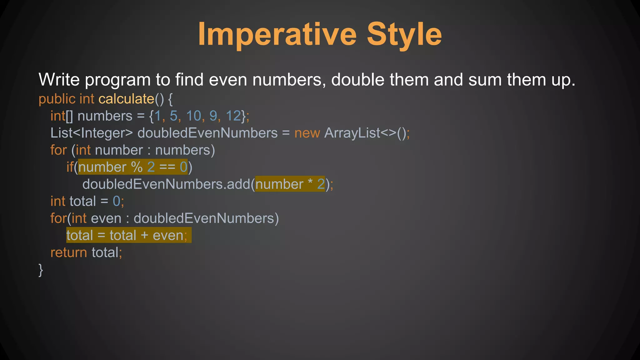Imperative Style
Write program to find even numbers, double them and sum them up.
public int calculate() {
int[] numbers = {1, 5, 10, 9, 12};
List<Integer> doubledEvenNumbers = new ArrayList<>();
for (int number : numbers)
if(number % 2 == 0)
doubledEvenNumbers.add(number * 2);
int total = 0;
for(int even : doubledEvenNumbers)
total = total + even;
return total;
}
 