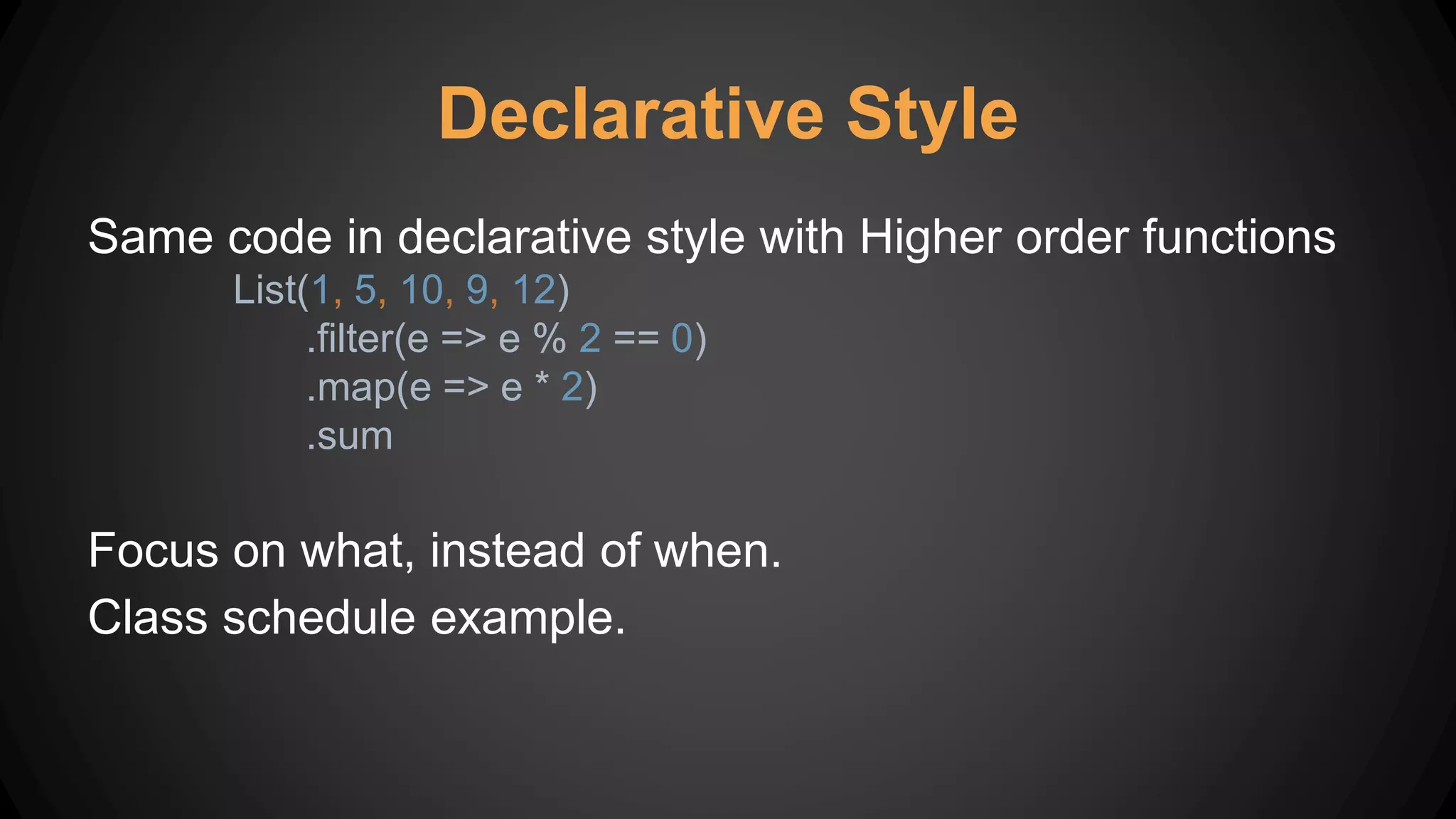 Declarative Style
Same code in declarative style with Higher order functions
List(1, 5, 10, 9, 12)
.filter(e => e % 2 == 0)
.map(e => e * 2)
.sum
Focus on what, instead of when.
Class schedule example.
 
