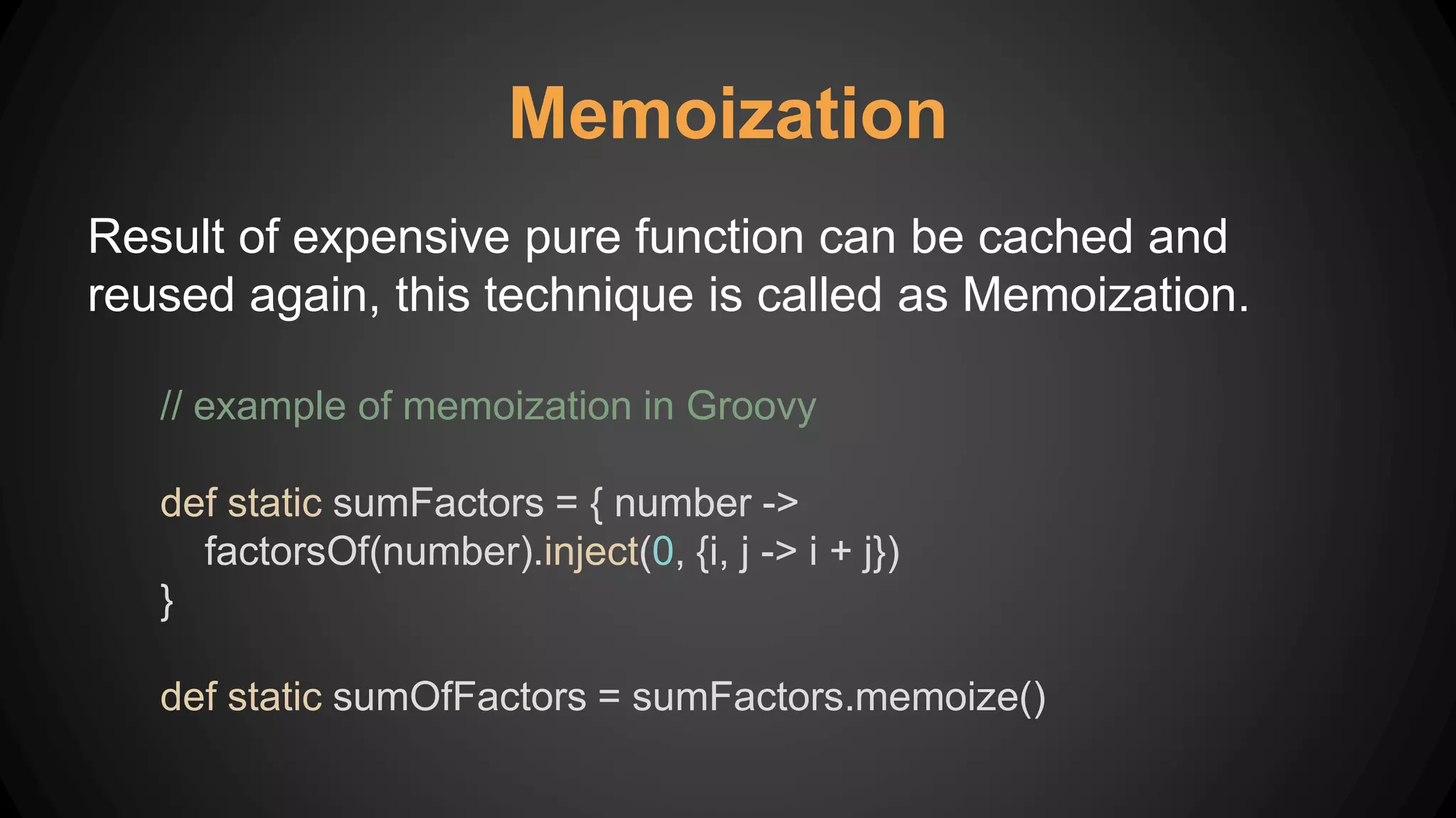 Memoization
Result of expensive pure function can be cached and
reused again, this technique is called as Memoization.
// example of memoization in Groovy
def static sumFactors = { number ->
factorsOf(number).inject(0, {i, j -> i + j})
}
def static sumOfFactors = sumFactors.memoize()
 