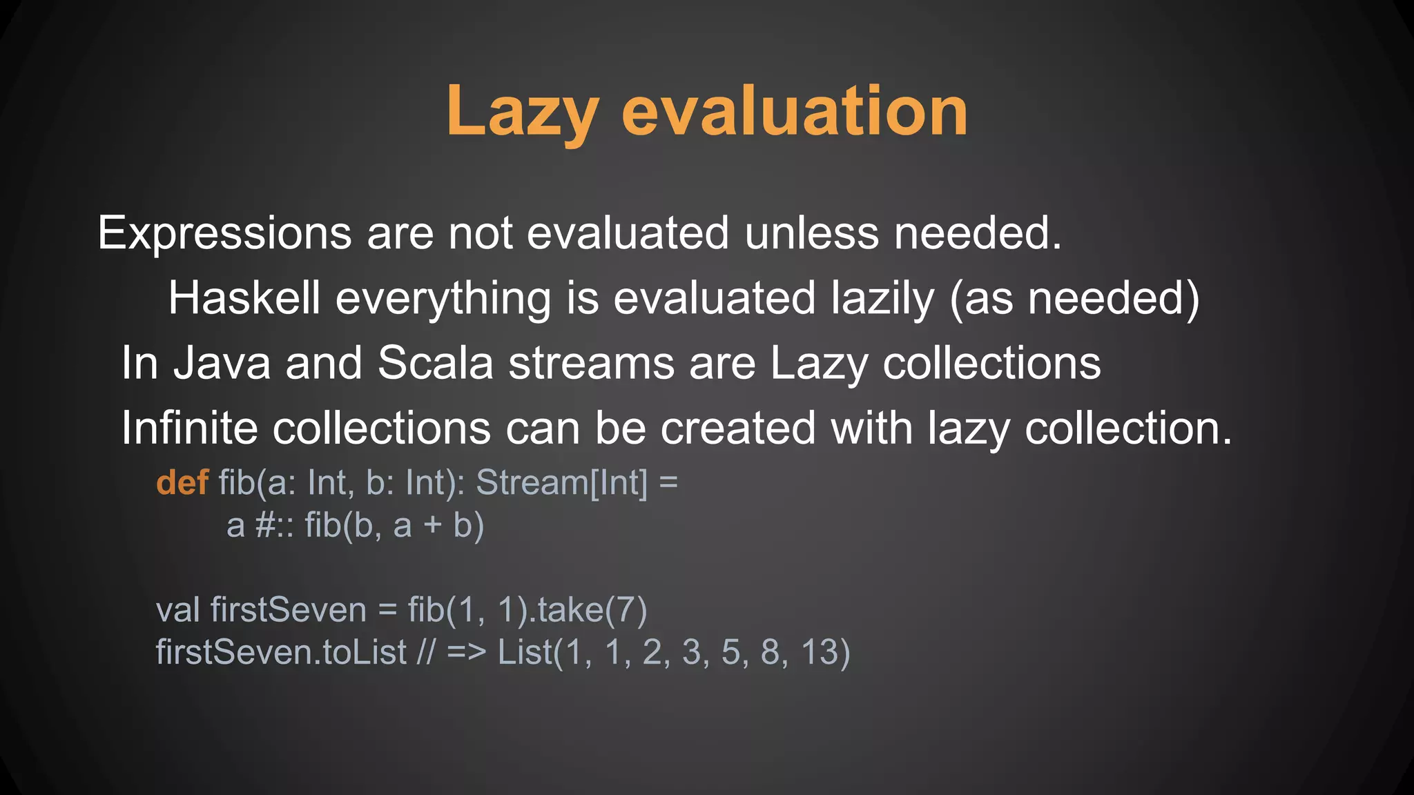 Lazy evaluation
Expressions are not evaluated unless needed.
Haskell everything is evaluated lazily (as needed)
In Java and Scala streams are Lazy collections
Infinite collections can be created with lazy collection.
def fib(a: Int, b: Int): Stream[Int] =
a #:: fib(b, a + b)
val firstSeven = fib(1, 1).take(7)
firstSeven.toList // => List(1, 1, 2, 3, 5, 8, 13)
 