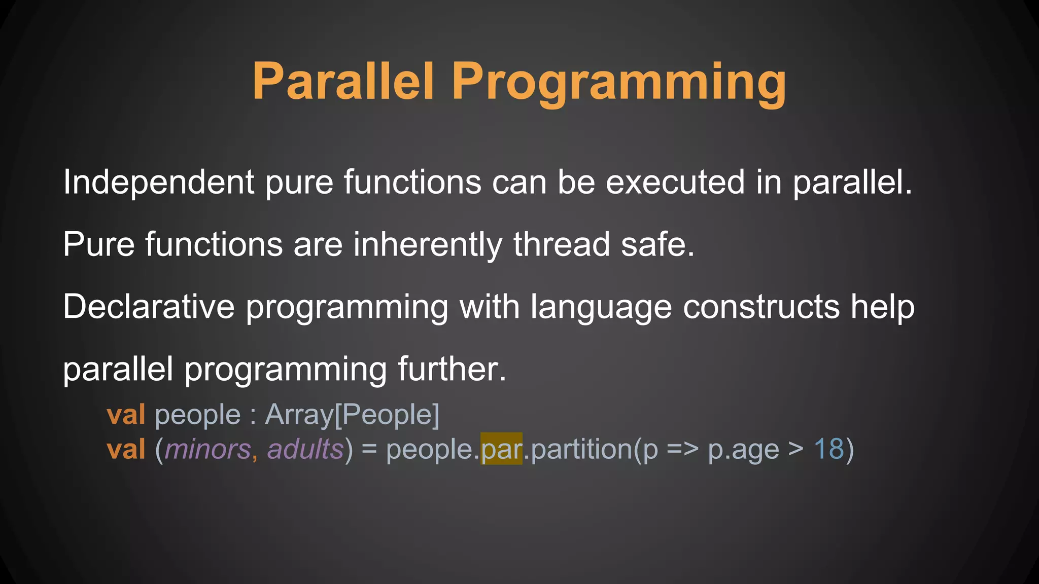 Parallel Programming
Independent pure functions can be executed in parallel.
Pure functions are inherently thread safe.
Declarative programming with language constructs help
parallel programming further.
val people : Array[People]
val (minors, adults) = people.par.partition(p => p.age > 18)
 