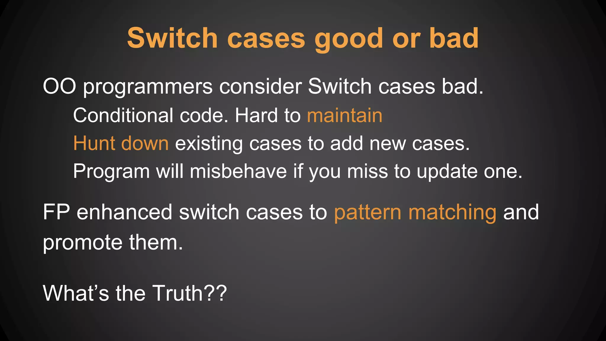 Switch cases good or bad
OO programmers consider Switch cases bad.
Conditional code. Hard to maintain
Hunt down existing cases to add new cases.
Program will misbehave if you miss to update one.
FP enhanced switch cases to pattern matching and
promote them.
What’s the Truth??
 