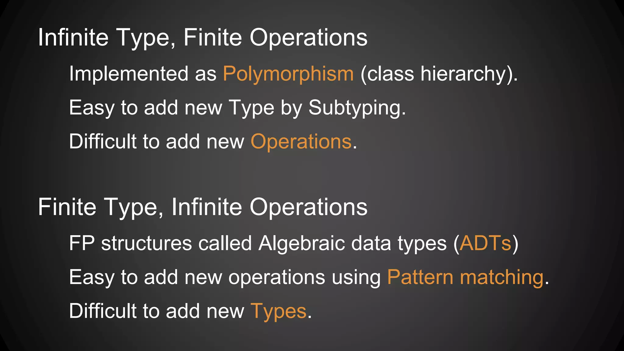 Infinite Type, Finite Operations
Implemented as Polymorphism (class hierarchy).
Easy to add new Type by Subtyping.
Difficult to add new Operations.
Finite Type, Infinite Operations
FP structures called Algebraic data types (ADTs)
Easy to add new operations using Pattern matching.
Difficult to add new Types.
 