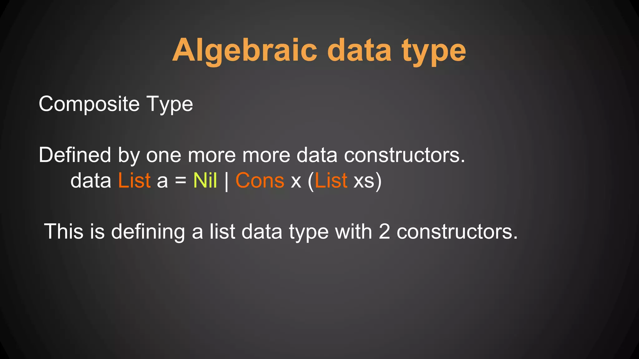 Algebraic data type
Composite Type
Defined by one more more data constructors.
data List a = Nil | Cons x (List xs)
This is defining a list data type with 2 constructors.
 