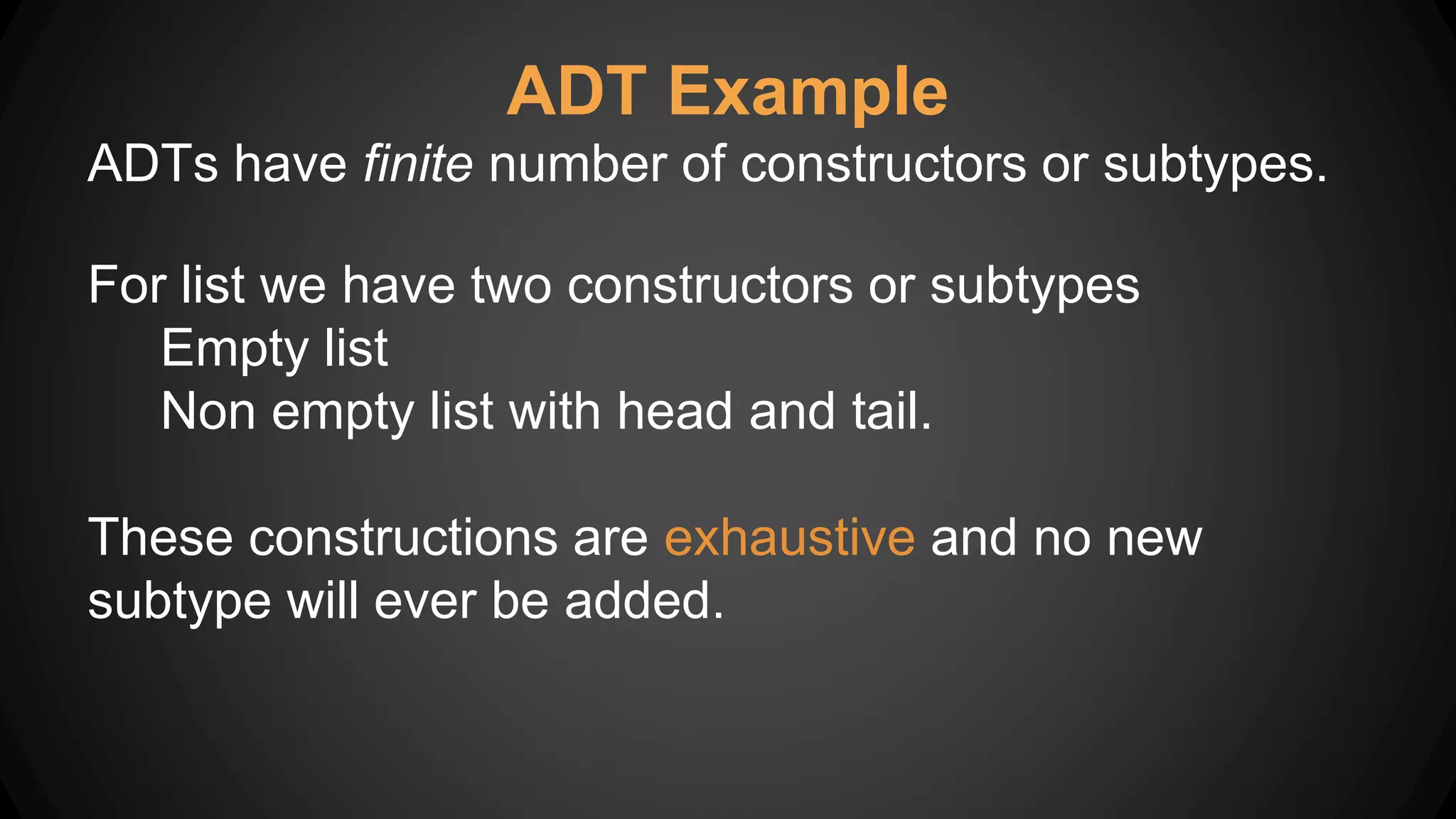 ADT Example
ADTs have finite number of constructors or subtypes.
For list we have two constructors or subtypes
Empty list
Non empty list with head and tail.
These constructions are exhaustive and no new
subtype will ever be added.
 