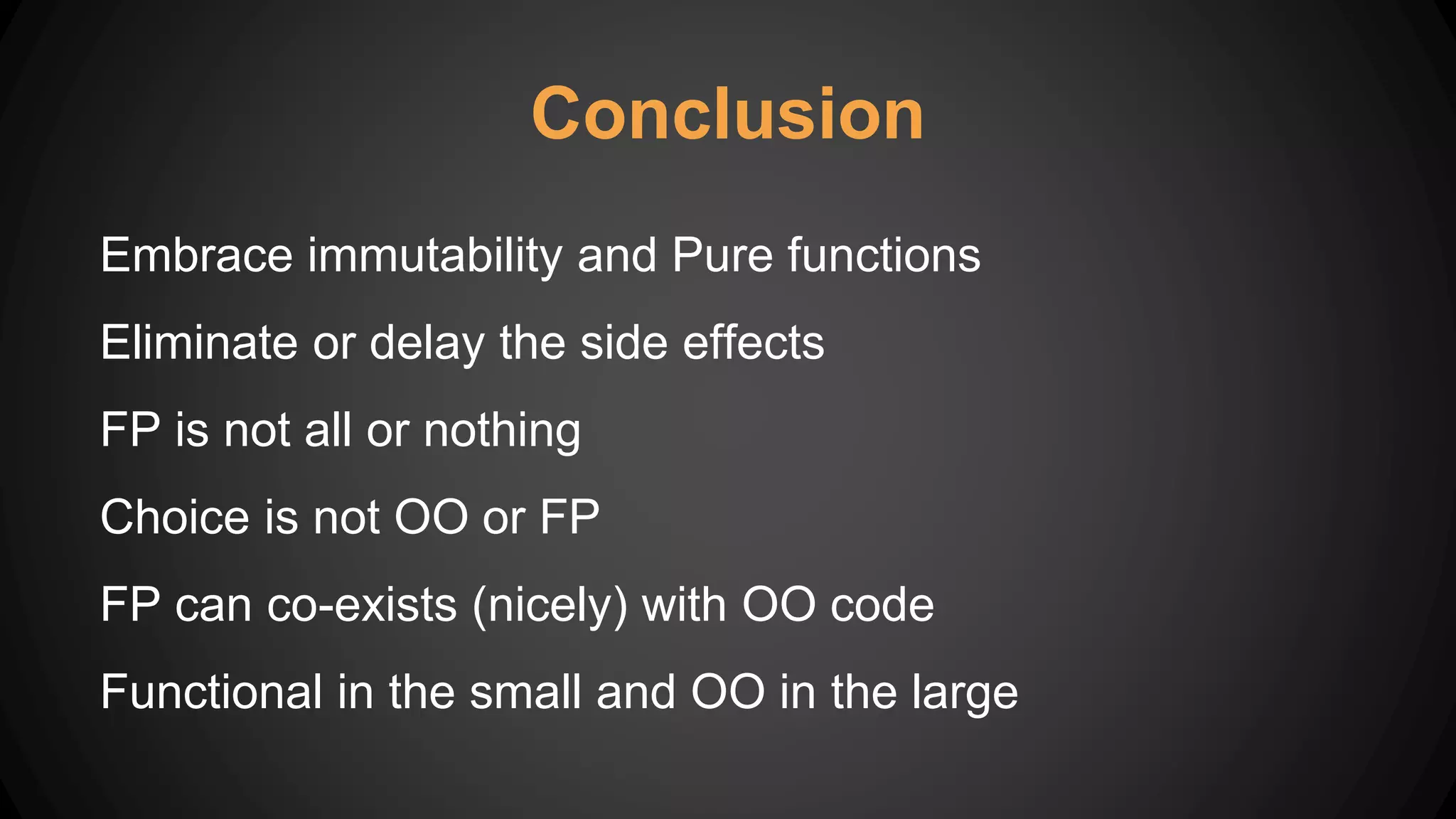 Conclusion
Embrace immutability and Pure functions
Eliminate or delay the side effects
FP is not all or nothing
Choice is not OO or FP
FP can co-exists (nicely) with OO code
Functional in the small and OO in the large
 