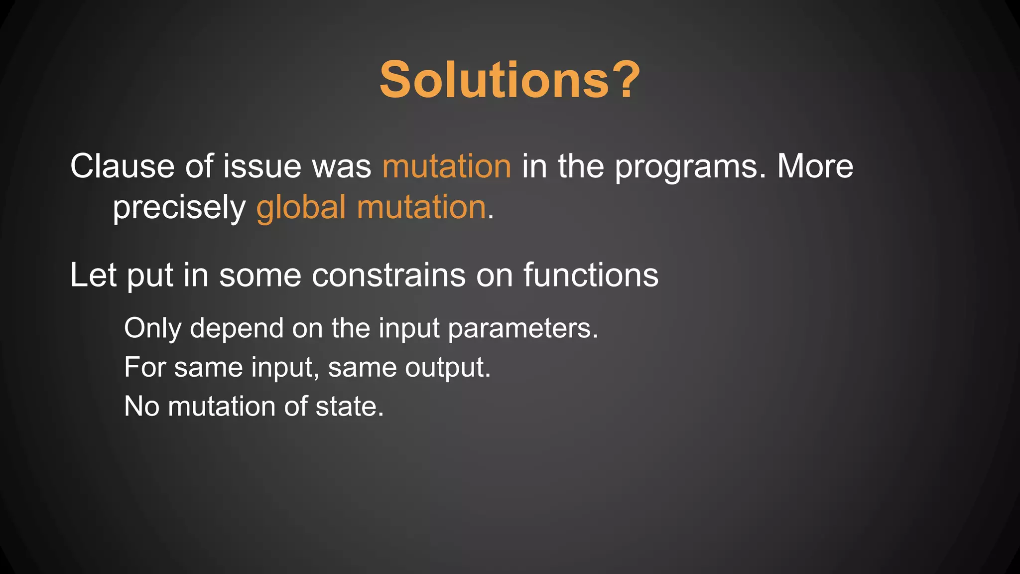 Solutions?
Clause of issue was mutation in the programs. More
precisely global mutation.
Let put in some constrains on functions
Only depend on the input parameters.
For same input, same output.
No mutation of state.
 