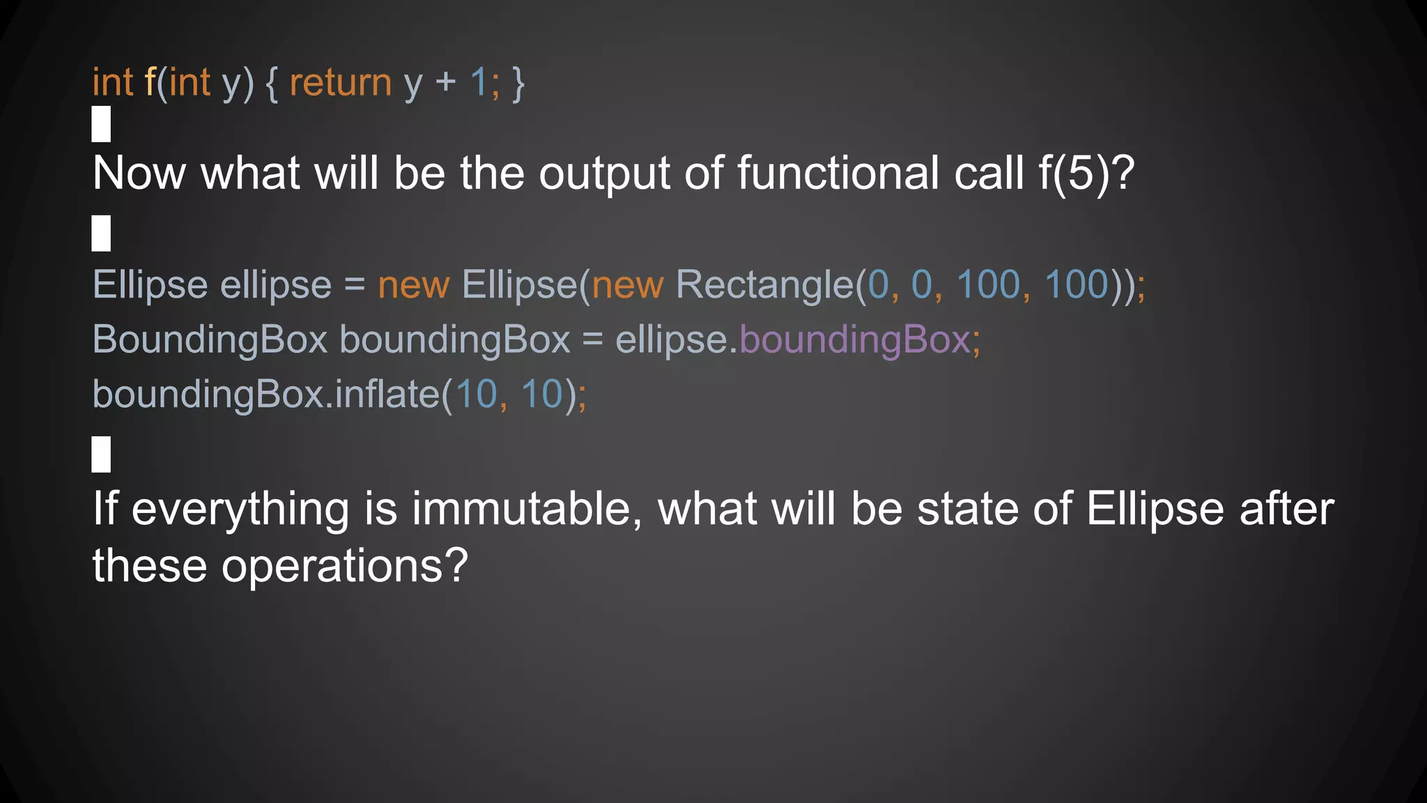 int f(int y) { return y + 1; }
Now what will be the output of functional call f(5)?
Ellipse ellipse = new Ellipse(new Rectangle(0, 0, 100, 100));
BoundingBox boundingBox = ellipse.boundingBox;
boundingBox.inflate(10, 10);
If everything is immutable, what will be state of Ellipse after
these operations?
 