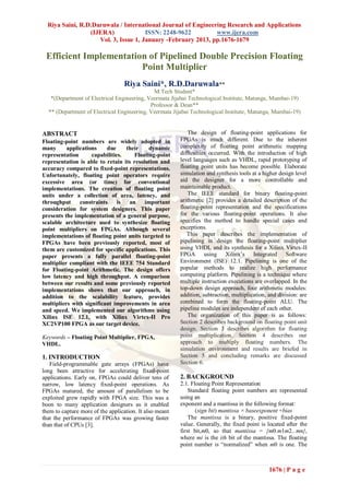 Riya Saini, R.D.Daruwala / International Journal of Engineering Research and Applications
                 (IJERA)              ISSN: 2248-9622         www.ijera.com
                    Vol. 3, Issue 1, January -February 2013, pp.1676-1679

 Efficient Implementation of Pipelined Double Precision Floating
                        Point Multiplier
                                  Riya Saini*, R.D.Daruwala**
                                             M.Tech Student*
   *(Department of Electrical Engineering, Veermata Jijabai Technological Institute, Matunga, Mumbai-19)
                                            Professor & Dean**
  ** (Department of Electrical Engineering, Veermata Jijabai Technological Institute, Matunga, Mumbai-19)


ABSTRACT                                                     The design of floating-point applications for
Floating-point numbers are widely adopted in             FPGAs is much different. Due to the inherent
many      applications    due     their    dynamic       complexity of floating point arithmetic mapping
representation      capabilities.    Floating-point      difficulties occurred. With the introduction of high
representation is able to retain its resolution and      level languages such as VHDL, rapid prototyping of
accuracy compared to fixed-point representations.        floating point units has become possible. Elaborate
Unfortunately, floating point operators require          simulation and synthesis tools at a higher design level
excessive area (or time) for conventional                aid the designer for a more controllable and
implementations. The creation of floating point          maintainable product.
units under a collection of area, latency, and               The IEEE standard for binary floating-point
throughput     constraints     is  an     important      arithmetic [2] provides a detailed description of the
consideration for system designers. This paper           floating-point representation and the specifications
presents the implementation of a general purpose,        for the various floating-point operations. It also
scalable architecture used to synthesize floating        specifies the method to handle special cases and
point multipliers on FPGAs. Although several             exceptions.
implementations of floating point units targeted to         This paper describes the implementation of
FPGAs have been previously reported, most of             pipelining in design the floating-point multiplier
them are customized for specific applications. This      using VHDL and its synthesis for a Xilinx Virtex-II
paper presents a fully parallel floating-point           FPGA using Xilinx‟s Integrated Software
multiplier compliant with the IEEE 754 Standard          Environment (ISE) 12.1. Pipelining is one of the
for Floating-point Arithmetic. The design offers         popular methods to realize high performance
low latency and high throughput. A comparison            computing platform. Pipelining is a technique where
between our results and some previously reported         multiple instruction executions are overlapped. In the
implementations shows that our approach, in              top-down design approach, four arithmetic modules:
addition to the scalability feature, provides            addition, subtraction, multiplication, and division: are
multipliers with significant improvements in area        combined to form the floating-point ALU. The
and speed. We implemented our algorithms using           pipeline modules are independent of each other.
Xilinx ISE 12.1, with Xilinx Virtex-II Pro                   The organization of this paper is as follows:
XC2VP100 FPGA as our target device.                      Section 2 describes background on floating point unit
                                                         design. Section 3 describes algorithm for floating
Keywords – Floating Point Multiplier, FPGA,              point multiplication. Section 4 describes our
VHDL.                                                    approach to multiply floating numbers. The
                                                         simulation environment and results are briefed in
1. INTRODUCTION                                          Section 5 and concluding remarks are discussed
   Field-programmable gate arrays (FPGAs) have           Section 6.
long been attractive for accelerating fixed-point
applications. Early on, FPGAs could deliver tens of      2. BACKGROUND
narrow, low latency fixed-point operations. As           2.1. Floating Point Representation
FPGAs matured, the amount of parallelism to be               Standard floating point numbers are represented
exploited grew rapidly with FPGA size. This was a        using an
boon to many application designers as it enabled         exponent and a mantissa in the following format:
them to capture more of the application. It also meant          (sign bit) mantissa × baseexponent +bias
that the performance of FPGAs was growing faster             The mantissa is a binary, positive fixed-point
than that of CPUs [3].                                   value. Generally, the fixed point is located after the
                                                         first bit,m0, so that mantissa = {m0.m1m2...mn},
                                                         where mi is the ith bit of the mantissa. The floating
                                                         point number is “normalized” when m0 is one. The



                                                                                                1676 | P a g e
 