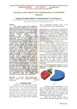 pragnya Parimita Mishra, Kunal Sharma / International Journal of Engineering Research and
Applications (IJERA) ISSN: 2248-9622 www.ijera.com
Vol. 3, Issue 4, Jul-Aug 2013, pp.1632-1635
1632 | P a g e
Inventory and Logistics Cost Optimization in Automobile
Industry
Pragnya Parimita Mishra1
, Kunal Sharma2
(Asst.Professor)
M.E (PRODUCTION) student, Rajasthan Institute of Engineering and Technology (R.I.E.T) Jaipur
Department of Mechanical Engineering,R.I.E.T,Jaipur
Abstract
Now a day’s because of the competitive
market, Automobile companies have to focus on
the product cost in order to sustain their presence
in the market. Product cost is one of the leading
factors for the automobiles to gain market share.
Therefore companies emphasize on many
initiatives like Integrated Cost
Reduction/Integrated Cost Management/ Value
engineering. Out of many verticals where
Integrated Cost Reduction can be applied here we
have emphasized on LOGISTICS. Logistics plays
a major role in order to reduce the cost of the
product without reducing the material cost or
process cost. Optimized logistics model becomes
successful if it satisfies the Demand & supply
equation. Here we have emphasized one of the
major aspects of logistics which is outbound. It
contributes a major portion of logistics revenue
budget. Production & transportation lead time
fluctuation influences a lot to maintain proper
inventory. Here a realistic feasible model is
established which has benefited the organization
by eliminating problems like under stocking and
over stocking. This model is established by
adopting statistical tools to optimize the inventory
level at receiving end considering real data of
production fluctuation and transport lead time
fluctuation for last 6 months. After eliminating
practical issues like vehicle utilization factor,
cost/component etc finally a workable model with
a list of assumptions and consideration this model
was implemented with many tangible and
intangible revenue benefits to the organizations.
Keywords - Inventory, Lean manufacturing,
Logistics, Supply chain management, Vehicle
optimization.
I. INTRODUCTION
Optimization means maximizing the return
at a given risk level or risk is minimized for a given
expected return. . Now Inventory Optimization
means maintaining a certain level of inventory that
would eliminate the out-of-stock situation and at the
same time the cost of carrying inventory is not
detrimental to the bottom-line. In simple inventory
optimization means balancing demand and supply.
Lean manufacturing is a system whose techniques
aim to significantly eliminate waste in the
manufacturing process. When introducing lean
manufacturing in an organization, it is important to
also introduce the concept of lean manufacturing as a
corporate culture. The philosophy of making a
product without waste is the fundamental belief
behind lean manufacturing and should be held
strongly by the shop floor worker all the way up to
the president of the company. The cost of carrying
inventory is used to help companies determine how
much profit can be made on current inventory
Average inventory of the plant was around
17 days as there was no scientific method was
followed to maintain optimized inventory level. Huge
cost was incurred in keeping such higher inventory.
Hence a methodology was to be derived to arrive at a
inventory level by accommodating all fluctuations of
production volume and transportation lead time.
In the whole material management module
logistics is the main contributor towards achieving
cost effective and optimized solution. Logistics
model differs from company to company, but the
logic remains the same. Different company
emphasizes on the different aspects of logistics
depending on their nature of job and organizational
requirements.
In Mahindra the distribution of revenue
budget towards the above three aspects of logistics
are as below
Looking at the above distribution it is very
clear that the major portion of the logistics cost is
spent on Inbound. But if we have considered
outbound as our target as there are lot of scope of
improvement which can be achieved and
implemented and the benefit can be realized by the
organization easily, effectively and quickly.
Again let’s classify different type of
outbound which Mahindra, Igatpuri plant is doing.
Fig. 1
 