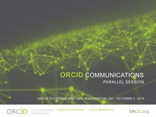ORCID COMMUNICATIONS
PARALLEL SESSION
ORCID OUTREACH MEETING, WASHINGTON, DC| OCTOBER 5, 2016
ANGELA COCHRAN ALICE MEADOWS
 