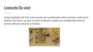 Leonardo Da vinci
Autopropulsado Da Vinci carro puede ser considerado como el primer coche de la
historia. De hecho, ya que no tiene conductor, puede ser considerado como el
primer vehículo robot de la historia.