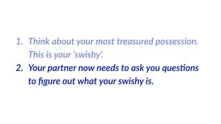 1. Think  about  your  most  treasured  possession.  
This  is  your  ‘swishy’.  
2. Your  partner  now  needs  to  ask  you  ques%ons  
to  ﬁgure  out  what  your  swishy  is.
 