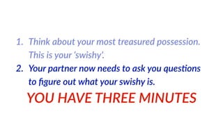 1. Think  about  your  most  treasured  possession.  
This  is  your  ‘swishy’.  
2. Your  partner  now  needs  to  ask  you  ques%ons  
to  ﬁgure  out  what  your  swishy  is.  
YOU  HAVE  THREE  MINUTES
 