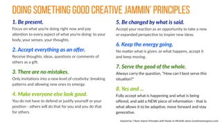 1.  Be  present. 
Focus  on  what  you’re  doing  right  now  and  pay  
aBenCon  to  every  aspect  of  what  you’re  doing:  to  your  
body,  your  senses,  your  thoughts.    
2.  Accept  everything  as  an  oﬀer. 
Receive  thoughts,  ideas,  quesCons  or  comments  of  
others  as  a  giJ.  
3.  There  are  no  mistakes. 
Only  invitaCons  into  a  new  level  of  creaCvity:  breaking  
paBerns  and  allowing  new  ones  to  emerge.  
4.  Make  everyone  else  look  good.   
You  do  not  have  to  defend  or  jusCfy  yourself  or  your  
posiCon  -­‐  others  will  do  that  for  you  and  you  do  that  
for  others.  
5.  Be  changed  by  what  is  said. 
Accept  your  reacCon  as  an  opportunity  to  take  a  new  
or  expanded  perspecCve  to  inspire  new  ideas.  
6.  Keep  the  energy  going. 
No  maBer  what  is  given,  or  what  happens,  accept  it  
and  keep  moving.    
7.  Serve  the  good  of  the  whole. 
Always  carry  the  quesCon,  "How  can  I  best  serve  this  
situaCon?"  
8.  Yes  and  ...   
Fully  accept  what  is  happening  and  what  is  being  
oﬀered,  and  add  a  NEW  piece  of  informaCon  -­‐  that  is  
what  allows  it  to  be  adapCve,  move  forward  and  stay  
generaCve.
Inspired  by  7  Basic  Improv  Principles  with  thanks  to  Michelle  James  (crea%veemergence.com)
DOING SOMETHING GOOD creative jammin’ principles
 