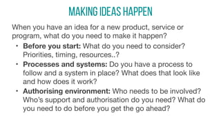 Making Ideas Happen
When you have an idea for a new product, service or
program, what do you need to make it happen? 

• Before you start: What do you need to consider?
Priorities, timing, resources..?

• Processes and systems: Do you have a process to
follow and a system in place? What does that look like
and how does it work?

• Authorising environment: Who needs to be involved?
Who’s support and authorisation do you need? What do
you need to do before you get the go ahead?
 