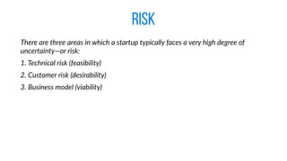 risk
There  are  three  areas  in  which  a  startup  typically  faces  a  very  high  degree  of  
uncertainty—or  risk:  
1.  Technical  risk  (feasibility)  
2.  Customer  risk  (desirability)  
3.  Business  model  (viability)
 