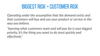 biggest risk = customer risk
Opera@ng  under  the  assump@on  that  the  demand  exists  and  
that  customers  will  buy  and  use  your  product  or  service  in  the  
way  you  believe.  
“learning  what  customers  want  and  will  pay  for  is  your  biggest  
priority.  It’s  the  thing  you  want  to  do  most  quickly  and  
eﬀec@vely.”
 