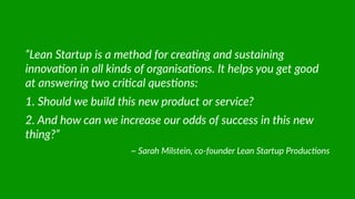 “Lean  Startup  is  a  method  for  crea@ng  and  sustaining  
innova@on  in  all  kinds  of  organisa@ons.  It  helps  you  get  good  
at  answering  two  cri@cal  ques@ons:  
1.  Should  we  build  this  new  product  or  service?  
2.  And  how  can  we  increase  our  odds  of  success  in  this  new  
thing?”  
~  Sarah  Milstein,  co-­‐founder  Lean  Startup  Produc@ons
 
