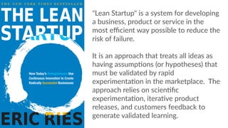 "Lean  Startup"  is  a  system  for  developing  
a  business,  product  or  service  in  the  
most  eﬃcient  way  possible  to  reduce  the  
risk  of  failure.  
    
It  is  an  approach  that  treats  all  ideas  as  
having  assumpCons  (or  hypotheses)  that  
must  be  validated  by  rapid  
experimentaCon  in  the  marketplace.    The  
approach  relies  on  scienCﬁc  
experimentaCon,  iteraCve  product  
releases,  and  customers  feedback  to  
generate  validated  learning.
 