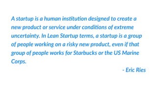 A  startup  is  a  human  ins%tu%on  designed  to  create  a  
new  product  or  service  under  condi%ons  of  extreme  
uncertainty.  In  Lean  Startup  terms,  a  startup  is  a  group  
of  people  working  on  a  risky  new  product,  even  if  that  
group  of  people  works  for  Starbucks  or  the  US  Marine  
Corps.    
-­‐  Eric  Ries
 