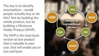 The  key  is  to  idenCfy  
assumpCons  -­‐  would  
people  actually  buy  or  do  
this?  Not  by  building  the  
whole  product,  but  by  
building  a  Minimum  
Viable  Product  (MVP).  
The  MVP  is  the  most  basic  
version  of  your  product  
that  is  valuable  to  your  
user,  that  will  enable  you  to  
test  and  learn.
 